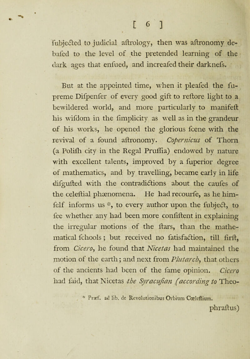 * fubjeCted to judicial aftrology, then was aftronomy de¬ bated to the level of the pretended learning of the dark ages that enfued, and increafed their darknefs. But at the appointed time, when it pleafed the fu- preme Difpenfer of every good gift to reftore light to a bewildered world, and more particularly to manifeft his wifdom in the limplicity as well as in the grandeur of his works, he opened the glorious fcene with the revival of a found aftronomy. Copernicus of Thorn (a Polilh city in the Regal Pruflia) endowed by nature with excellent talents, improved by a fuperior degree of mathematics, and by travelling, became early in life difgufted with the contradictions about the caufes of the celeftial phenomena. He had recourfe, as he him- felf informs us *, to every author upon the fubjeCl, to fee wrhether any had been more conftftent in explaining the irregular motions of the liars, than the mathe¬ matical fchools; but received no fatisfaCtion, till firft, from Cicero, he found that Nicetas had maintained the motion of the earth; and next from Plutarch, that others of the ancients had been of the fame opinion. Cicero had laid, that Nicetas the Syracufian (according to Theo- * Praef. at! lib. de Revolutionibus Or brum Coeleftium. phraftus)