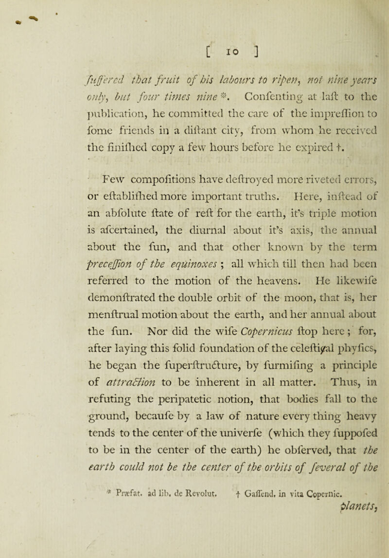 fnffered that fruit of his labours to ripen, noi nine years only, but four times nine *. Confenting at laft to the publication, he committed the care of the impreflion to fome friends in a diftant city, from whom he received the finiflicd copy a few hours before he expired f. Few compoiitions have deftroyed more riveted errors, or eftablifhed more important truths. Here, inftead of an abl'olute Hate of reft for the earth, it’s triple motion is afcertained, the diurnal about it’s axis, the annual about the fun, and that other known by the term frecejfion of the equinoxes ; all which till then had been referred to the motion of the heavens. He likewife demonftrated the double orbit of the moon, that is, her menftrual motion about the earth, and her annual about the fun. Nor did the wife Copernicus Hop here ; for, after laying this folid foundation of the celefti/al phylics, he began the fuperftrudture, by furmifing a principle of attra&ion to be inherent in all matter. Thus, in refuting the peripatetic notion, that bodies fall to the ground, becaufe by a law of nature every thing heavy tends to the center of the univerfe (which they fuppofed to be in the center of the earth) he obferved, that the earth could not be the center of the orbits of feveral of the * Prjefat. ad lib. de Revolut, f GaiTend, in vita Copernic. planets,