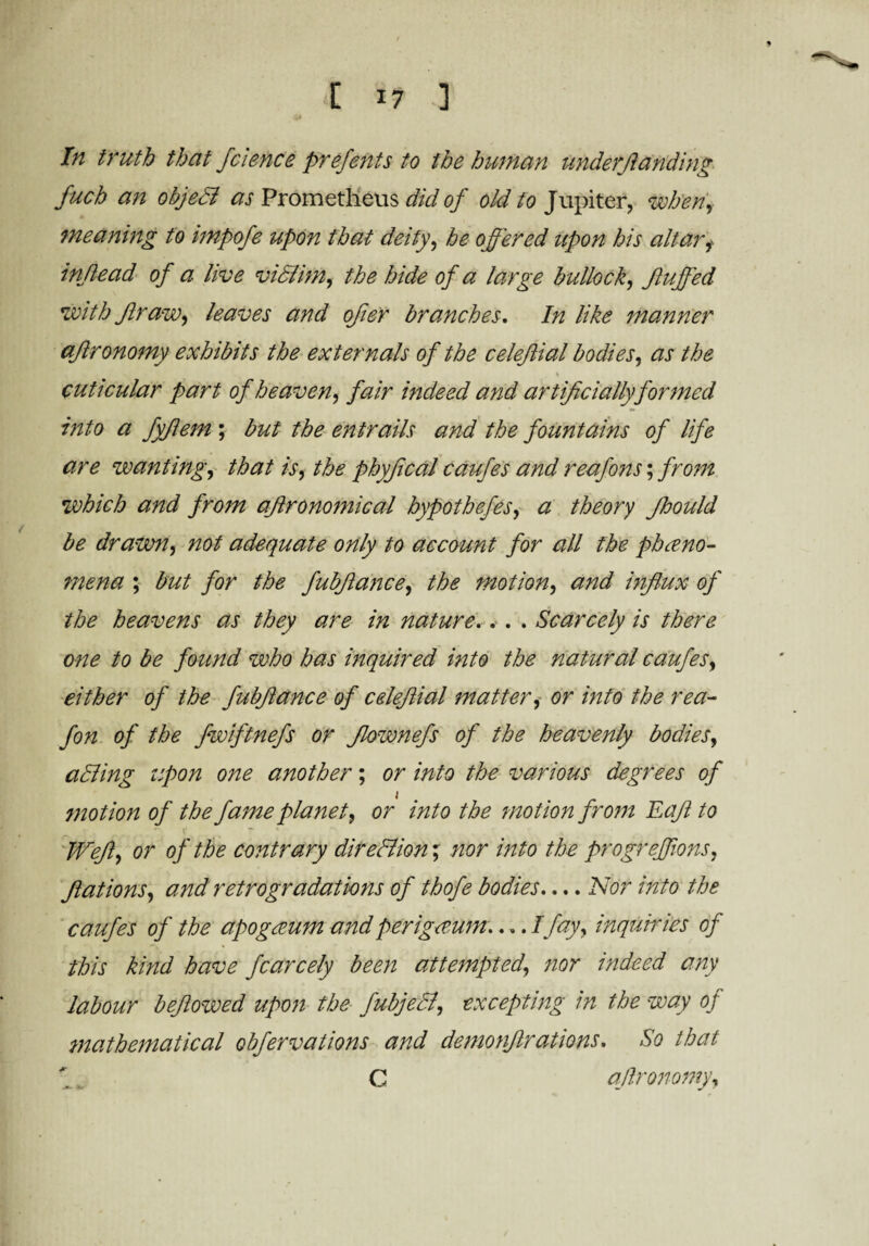In truth that fcience prefents to the human under/landing fuch an objedl as Prometheus did of old to Jupiter, when, meaning to impofe upon that deity, he offered upon his altar, inflead of a live vidlim, the hide of a large bullock, fluffed with Jlraw, leaves and offer branches. In like manner aflronomy exhibits the externals of the celefftial bodies, as the , % cuticular part of heaven, fair indeed and artificially formed into a fyflem ; but the entrails and the fountains of life are wanting, that is, the phyffical caufes and reafons; from which and from aflronomical hypothefes, a theory ffhould be drawn, not adequate only to account for all the pheno¬ mena ; but for the fubflance, the motion, and influx of the heavens as they are in nature.. . . Scarcely is there one to be found who has inquired into the natural caufes, either of the fubflance of cdejlial matter, or into the rea- fon of the fwiftnefs or Jlownefs of the heavenly bodies, adding upon one another; or into the various degrees of motion of the fame planet, or into the motion from Eajl to Weft, or of the contrary dir editin'; nor into the progreffions, flat ions, and retrogradat tins of thofe bodies.... Nor into the caufes of the apogaum and per igecum— I fay, inquiries of this kind have fcarcely been attempted, nor indeed any labour beflowed upon the fubjedl, excepting in the way of mathematical obfervalions and demonjlrations. So that \. C ajlronomy.