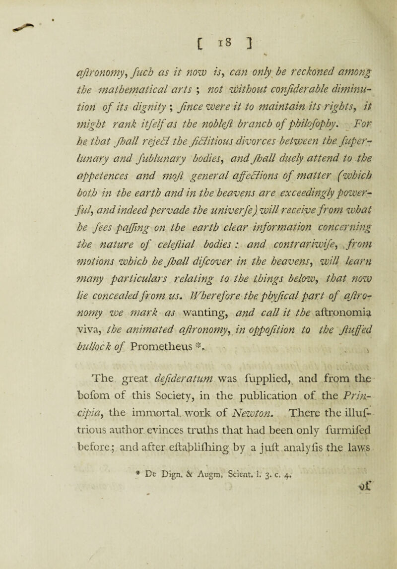 ajlronomy, fuch as it now is, can only be reckoned among the mathematical arts ; not without considerable diminu¬ tion of its dignity ; fince were it to maintain its rights, it might rank itfelf as the noblejl branch of philofophy, For he that Jhall rejedi the fictitious divorces between the fuper- lunary and fublunary bodies, and Jhall duely attend to the appetences and mofi general affections of matter (which both in the earth and in the heavens are exceedingly power- fid, and indeed pervade the univerfe) will receive from what he fees faffing on the earth clear information concerning the nature of celefiial bodies : and contrariwife, from motions which he Jhall dijcover in the heavens, will learn many particulars relating to the things below, that now lie concealed from us. Wherefore the phyfical part of ajlro¬ nomy we mark as wanting, and call it the aftronomia viva, the animated ajlronomy, in oppofition to the fluffed bullock of Prometheus The great defideratum was fupplied, and from the bofom of this Society, in the publication of the Prin- cipia, the immortal, work, of Newton, There the illuf- trious author evinces truths that had been only furmifed before ; and after eftablifhing by a juft analyhs the laws * De Pign, 6c Augm, Scient. 1. 3. c. 4.
