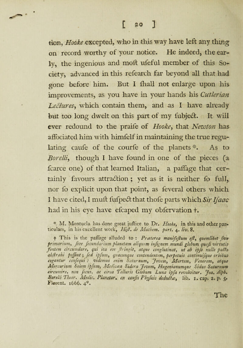 tion, Hooke excepted, who in this wray have left any thing on record worthy of your notice. He indeed, the ear¬ ly, the ingenious and molt ufeful member of this So¬ ciety, advanced in this refearch far beyond all that had gone before him. But I lhall not enlarge upon his improvements, as you have in your hands his Cutlerian Lectures, which contain them, and as I have already but too long dwelt on this part of my fubject. It will ever redound to the praife of Hooke, that Newton has affbciated him with himfelf in maintaining the true regu¬ lating caufe of the courfe of the planets *. As to Borelliy though I have found in one of the pieces (a fcarce one) of that learned Italian, a paliage that cer¬ tainly favours attra£lion ; yet as it is neither fo full, nor fo explicit upon that point, as feveral others which I have cited, I mull fufpecSt that thofe parts w^hich Sir If act c had in his eye have efcaped my obfervation t. * M. Montucla has done great juftice to Dr. Hooke, in this and other par¬ ticulars, in his excellent work, Hijl. (le Mathem. part. 4. liv. 8. f This is the paffage alluded to : Praterea manifejium eji, quemlibet frve primartum, five fecundarium planetam aliquem inftgneyi mundi globum qwfi virtutis foniem cir cum dare, qui ita eos Jii in fit, aique conglutinat, ut ab ipfo nullo pafto abjirahi pojfwt; fed ipfum, quacunque contendentem, perpetuis continuifque orbibus cogantur confequi : videmus entm Saturnum, Jovein, Martem, Venerem, atque Mer curium Solem ipfum, Adcdicaa Sidera 'Jovem, Hugenianumque Sidus Saturnum circumire, non fecus, ac circa Telluris Globum Luna ipfa revohitur. Joa. utlph. Bor elli Tbcor. Medic. Planetar. ex caufs Phyficis dcduCt a, lib. 1. cap. 2. p. 5. Florent. 1666. 4°. The
