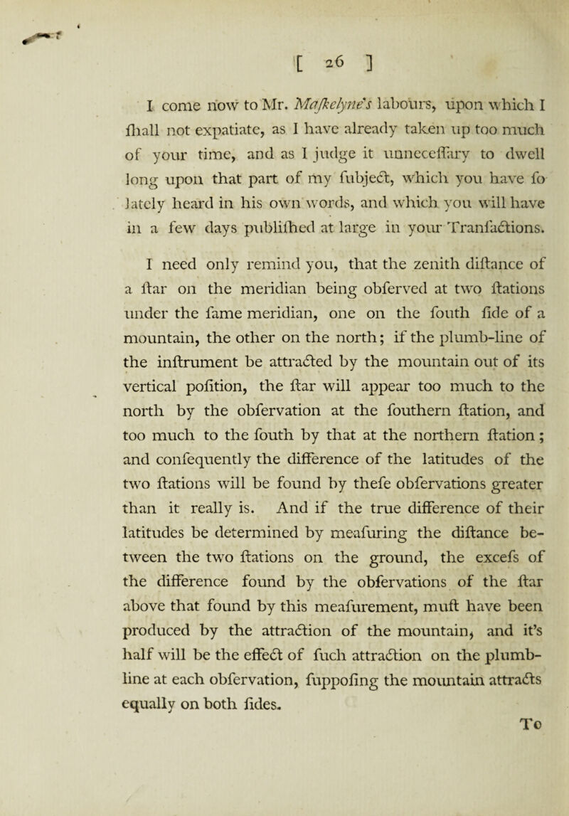 t 26 ] I come now to Mr. Mafkclynes labours, upon which I fliall not expatiate, as I have already taken up too much of your time, and as 1 judge it unnecefiary to dwell long upon that part of my fubjeCt, which you have fo lately heard in his own words, and which you will have in a few days publifhed at large in your TranfaCtions. I need only remind you, that the zenith dilfance of a liar on the meridian being obferved at two ftations under the fame meridian, one on the fouth fide of a mountain, the other on the north; if the plumb-line of the inftrument be attracted by the mountain out of its vertical pofition, the ftar will appear too much to the north by the obfervation at the fouthern flation, and too much to the fouth by that at the northern ftation; and confequently the difference of the latitudes of the two ftations will be found by thefe obfervations greater than it really is. And if the true difference of their latitudes be determined by meafuring the diftance be¬ tween the two ftations on the ground, the excefs of the difference found by the obfervations of the ftar above that found by this meafurement, muft have been produced by the attraction of the mountain, and it’s half will be the effeCt of fucli attraction on the plumb- line at each obfervation, fuppofing the mountain attracts equally on both Tides,