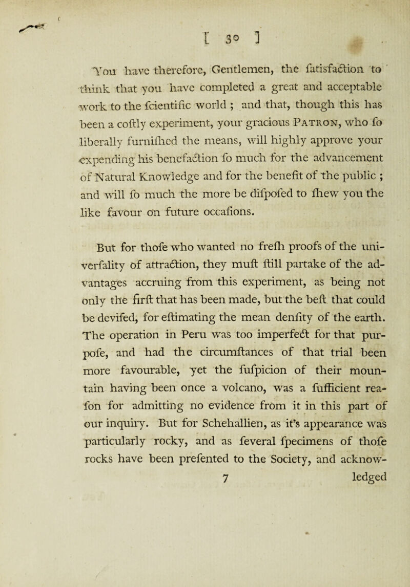 c [ 30 ] You have therefore, Gentlemen, the fatisfaction to think that you have completed a great and acceptable work to the fcientific world ; and that, though this has been a coftly experiment, your gracious Patron, who fo liberally furnifhed the means, will highly approve your expending his benefaction fo much for the advancement of Natural Knowledge and for the benefit of the public ; and will fo much the more be difpofed to flrew you the like favour on future occafions. But for thofe who wanted no freflr proofs of the uni- verfality of attraction, they muft ftill partake of the ad¬ vantages accruing from this experiment, as being not only the firft that has been made, but the bell that could be devifed, for eftimating the mean denfity of the earth. The operation in Peru was too imperfect for that pur- pofe, and had the circumflances of that trial been more favourable, yet the fufpicion of their moun¬ tain having been once a volcano, was a fufficient rea- fon for admitting no evidence from it in this part of our inquiry. But for Schehallien, as it’s appearance was particularly rocky, and as feveral fpecimens of thofe rocks have been prefented to the Society, and acknow- 7 ledged