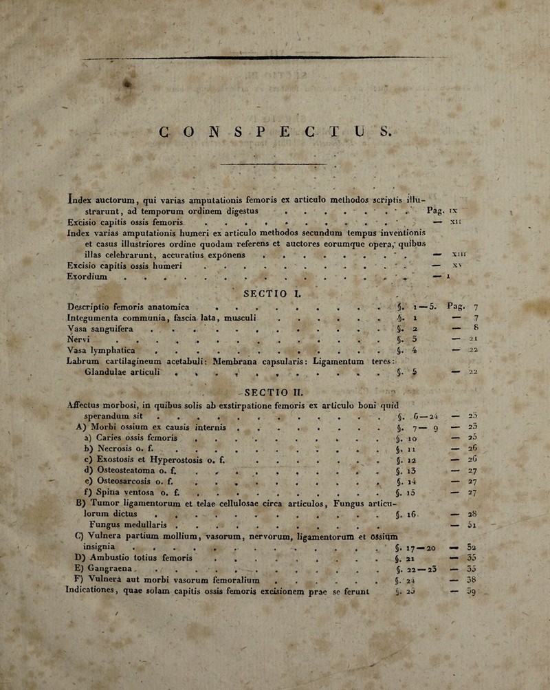 / ✓ «MH C O N S P E G T U S. Index auctorum, qui varias amputationis femoris ex articulo melhodos scriptis iilu- strarunt, ad temporum ordinem digestus.. * . Pag. IX Excisio capitis ossis femoris . . • • • . . . . ' « ' 7 — xu Index varias amputationis humeri ex articulo methodos secundum tempus inventionis et casus illustriores ordine quodam referens et auctores eorumquc opéra,' quibus illas celebrarunt, accuratius expOnens » . « . • • . * . — XiU Excisio capitis ossis humeri.. . . . ' . — Exordium . . . . . . ... — 1 SECTIO I. Descriptio femoris anatomica ......... Integumenta communia, fascia lata, musculi. Vasa sanguifera .. Nervi . Vasa lymphatica . . ..§. 4 Labrum cartilagineum acetabuli : Membrana capsularis : Ligamentum teres : Glandulae articuli , , . , , ♦ r . . . . . §. 5 §. 1 — 5. Pag. 7 5. 2 §. 5 - -SECTIO II. AiFectus morbosi, in quibus solis ab exstirpatione femoris ex articulo boni quid sperandum sit ........... A) Morbi ossium ex causis internis ........ a) Caries ossis femoris ..* *>) Necrosis o. f. s. . . . . . . , . c) Exostosis et Hyperostosis o. f. . . . . . . . $.12 d) Osteosteatoma o. f, , # . , . . . . . . §. i3 e) Osteosarcosis o. f. . . *. f) Spina ventosa o. f. , . . . ..§.10 B) Tumor ligamentorum et telae cellulosae circa articulos, Fungus articu- lorum dictus ...$.16 Fungus medullaris .. C) Vulnera partium mollium, vasorum, nervorum, ligamentorum et (VSsiqm insignia D) Ambustio totius femoris ......... E) Gangraena, . . . • . . ..§.22 — 25 F) Vulnera aut morbi vasorum femoralium ...... Indicationes, quae solam capitis ossis femoris excisionem prae se ferunt — 7 — 8 — 'Il —: 2.1 $. G— 2i — 20 5- 7~ 9 — 23 10 — 25 §• 11 — 2G 12 — 2G i3 — 27 §. i4 — 27 i5 — 27 — 28 — 5i §. 17 — 20 — 3-2 §. 21 — 35 — 35 $•' ai — 38 §. 2Ô — ^9 f