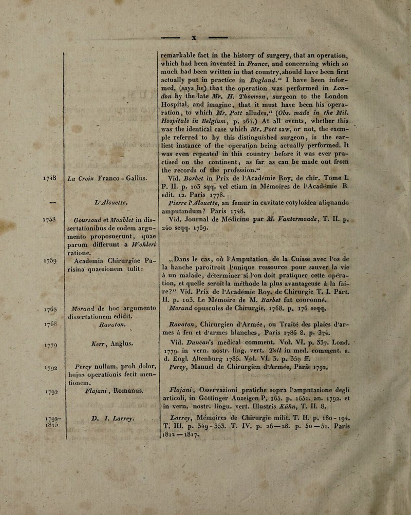 / 17^8 17^8 i?59 La Croix Franco - Gallus. Vdlouelte. Goursaud ttMoublet in dis— sertationibus de eodem argu- mento proposucrunt, quae parum diffenmt a Wohleri ratione. Acadeinia Chirurgiae Pa- risina quaesionem lulit : Morand de hoc argumento disserlationem edidit. lia va ton. i?79 Kerr, Anglus. l7lJ2 1792 Pcrcy nullam, proh dolor, hujus operationis fecit incn- tionem. Flajani, Romanus. remarkable fact in lhe history of surgery, that an operation, winch had been inventcd in France, and concerning wbich so much had been written in that country, should hâve been first actually put in practice in England.11 I hâve been infor- med, (says he) that the operation was performed in Lon¬ don by the late Mr. H. Thomson, surgeon to the London Hospital, and imagine, that it must hâve been his opéra- ration, to winch Mr. Pott alludes.“ (Obs. made in the Mil. Hospitals in Belgium, p. 264.) At ail events, whether this was the identical case which Mr, Pott saw, or not, the exem¬ ple referred to by this distinguished surgeon, is the ear- liest instance of the operation being actually performed. It. was even repeated in this country before it was ever pra- ctised on the continent * as far as can be made out froin the records of the profession.“ Vid. Barbet in Prix de l’Academie Roy. de chir. Tome 1. P. II. p. io3 sqq. vel etiam in Me'moires de l’Académie R edit. 12. Paris 1778. Pierre VJlouette, an fémur in cavitate cotyloidea aliquando amputandum? Paris 1748. Vid. Journal de Médicine par M. Vantermonde, T. II. p. 24o seqq. 1769. ,,Dans le cas, où l’Amputation de la Cuisse avec l’os de la hanche paroîtroit l’unique ressource pour sauver la vie à un malade, déterminer si l’on doit pratiquer cette opéra¬ tion, et quelle seroitla méthode la plus avantageuse à la fai¬ re? “ Vid. Prix de l’Académie Roy. de Chirurgie T. I. Part. II. p. io3. Le Mémoire de M. Barbet fut couronné. Morand opuscules de Chirurgie, 1768. p, 176 seqq. Ravaton, Chirurgien d’Armée, ou Traité des plaies d’ar¬ mes à feu et d’armes blanches, Paris 1786 8. p. J74. Vid. Duncan's medical comment. Vol. VI. p. 53j. Lond. 1779. in vern. nostr. ling. vert. Toll in med. comment, a. d. Engl. Altenbùrg 1785. Vol. VI. 5. p. 359 ff. Percy, Manuel de Chirurgien d’Armée, Paris 1792. Flajani, Osservazioni pratiche sopra l’amputazione degli articoli, in Gdttinger Anzeigen P. i65. p. i65i. an. 1792. et in vern. nostr. lingu. vert. Illustris Kuhn, T. II. 8. i792- i8iâ V. /. Larrey. Larrey, Mémoires de Chirurgie milit. T. II. p. 180- i94. T. III. p. 349-533. T. IV. p. 26 — 28. p. 5o—5i. Paris 1812 —1817.