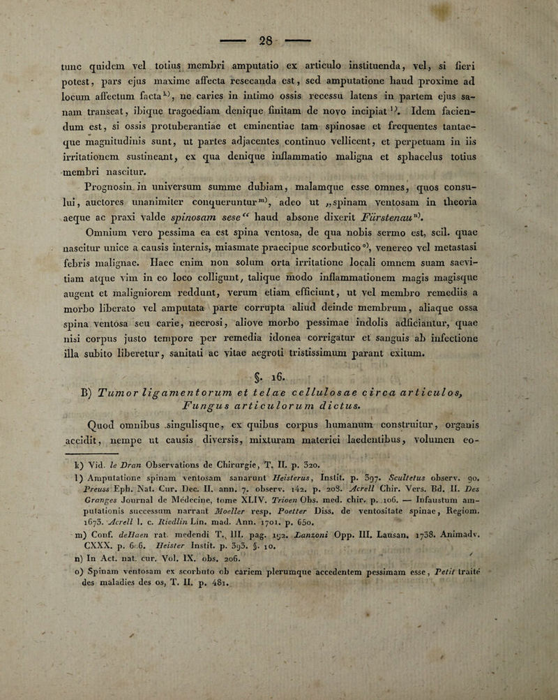 tune quidem vel totius membri amputatio ex articulo inslituenda, vel, si fieri potest, pars ejus maxime affecta resecanda est, sed amputatione haud proxime ad locum affectum facta k), ne caries in inlimo ossis recessu latens in partem ejus sa- nam transeat, ibique tragoediam denique finitam de novo incipiat 1}. Idem facien- dum est, si ossis protuberantiae et eminentiae tam spinosae et frequentes tantae- m* que magnitudinis sunt, ut partes adjacentes continuo vellicent, et perpetuam in iis irritationem sustineant, ex qua denique inflammatio maligna et sphacelus totius membri nascilur. Prognosin in universum summe dubiam, malamque esse omnes, quos consu- luî, auctores unanimiter conquerunturm), adeo ut „ spinam yentosam in tbeoria aeque ac praxi yalde spinosam sese<( haud absone dixerit Filrstenaun). Omnium vero pessima ea est spina ventosa, de qua nobis sermo est, scil. quae nascitur unice a causis internis, miasmate praecipue scorbuticoo), venereo yel metastasi febris malignae. Ilaec enim non solum orta irritalione locali omnem suam saevi- tiam alque yim in eo loco colligunt, talique modo inflammationem magis magisque augent et maligniorem reddunt, verum etiam efficiunt, ut vel membro remediis a morbo liberato vel amputata parte corrupta aliud deinde membrum, aliaque ossa spina ventosa seu carie, necrosi, aliove morbo pessimae indolis adficiantur, quae nisi corpus justo tempore per remedia idonea corrigatur et sanguis ab infectione ilia subito liberetur, sanitali ac yitae aegroti tristissimum parant exitum. §. 16. B) Tumor lig a ment orum et telae cellulos ae cire a articul os> Fu n gu s articul orum d ictus. Quod omnibus .singulisque, ex quibus corpus bumanum construitur, organis accidit, nempe ut causis diversis, mixturam materiei laedenlibus, volumen eo- lt) Yid. le Dran Observations de Chirurgie, T. II. p. 520. l) Amputatione spinam ventosam sanarunt Heisterus, Instit. p. 397. Scultetus observ. 90, Preuss Eph. Nat. Cur. Dec. II. ann. 7. observ. i42. p. 208. Acrell Chir. Vers. Bd. II. Des Granges Journal de Médecine, tome XLIV. Trioen Obs. med. chir. p. 106. — Infaustum am- putationis successum narrant Moeller resp. Poetter Diss, de ventositate spinae, Regiom. 1675. Acrell 1. c. Riedlin Lin. mad. Ann. 1701. p. 65o. m) Conf. dellaen rat. medendi T.x III. pag. 192. Lanzoni Opp. III. Lausan. 1738. Animadv. CXXX. p. 6r;6. Iïeister Instit. p. 393. §. 10. n) In Act. nat. cur. Vol. IX. obs, 206. o) Spinam ventosam ex scorbuto ob cariem plerumque accedentem pessimam esse, Petit traite des maladies des os, T. II. p. 48i. ✓