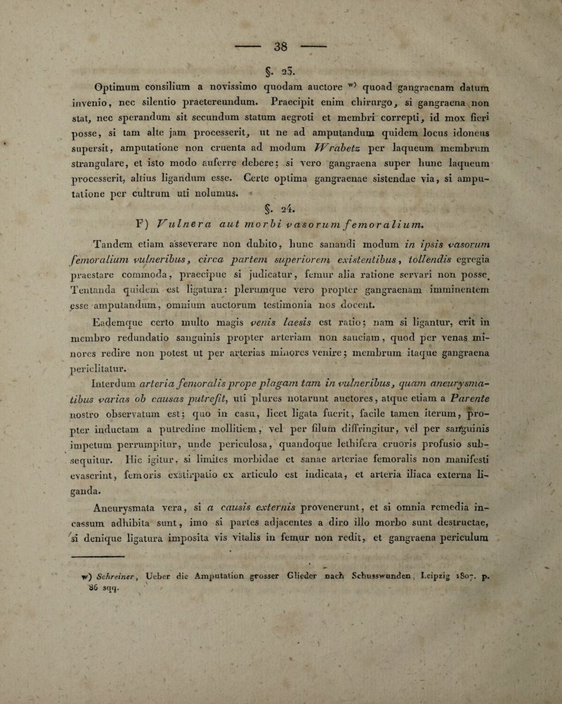 % 38 §. 23. : Optimum consilium a novissimo quodam auclore w) quoad gangracnam datum inveilio, ncc silentio praetereundum. Praecipit enim chirurgo, si gangraena non stat, nec sperandum sit secundum statum aegroti et membri correpti, id mox ficri posse, si tam alte jam processerit,, ut ne ad amputandum quidem locus idoneus supersit, amputatione non cruenta ad modum Wrabetz per laqueum membrum strangulare, et isto modo auferre debere; si vero gangraena super liunc laqueum processexdt, altius ligandum esse. Gerte oplima gangraenae sistendae via, si ampu¬ tatione per cultrum uti nolumus. S- 24. F ) V ul ne r a aut morbi v asorum fe mor ali u m» Tandem etiam a'sseverare non dubito, hune sanandi modum in ipsis vasorum femoralium vulneribus, cire a pcirtem superiorem existentibus, lollendis egregia praestare commoda, praecipue si judicatur, fémur alia ratione servari non posse# Tentanda quidem est ligatura: plerumque vero propter gangraenam imminent cm esse amputandum, omnium auctorum testimonia nos doceut. Eademque certo multo magis venis laesis est ratio; nam si ligantur, erit in membro redundatio sanguinis propter arteriam non sauciam , quod per venas mi¬ nores redire non potest ut per arterias minores venire ; membrum itaque gangraena perielitatur. ïnterdum arteria femoralis prope plagam tam in vulneribus y quam aneurysma- tibus varias ob causas putrejit, uti plures notarunt auctores, atque etiam a Parente nostro observatum est; quo in casa, licet ligata fuerit, facile tamen iterum, pro¬ pter inductam a putredine mollitiem, vel per filum diffringitur, vél per sai/guinis impetum perrumpitur, unde periculosa, quandoque lethifera cruoris profusio sub- sequitur. Hic igitur, si limites morbidae et sanae arteriae femoralis non manifesti evaserint, femoris exstirpalio ex articulo est indicata, et arteria iiiaca externa li- ganda. Aneurvsmata vera, si a causis externis provenerunt, et si omnia remedia in- ca^sum adbibita sunt, imo si partes adjacentes a diro illo morbo sunt destructae, si denique ligatura imposila vis vitalis in fémur non redit, et gangraena periculum w) Scbreiner, Ueber die Amputation grosser Gîieder nach Sdbusswunden, Leipzig 1807. p. 86 sqq. ' ,