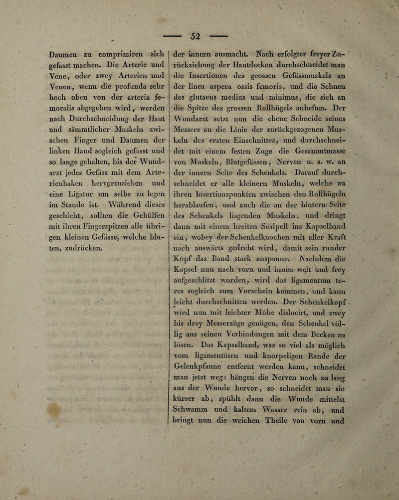 X. é* 52 Daumen zu comprimiren sicli gefasst machen. Die Arterie und Yene, oder zwcy Arterîen und Yenen, wenn die profunda sehr hoch obcn von der arteria fe- moralis abgegeben wird, werden nach Durclischneidung der Haut und sàmmtlicher Muskeln zwi- scbcn Finger und Daumen der linken Hand sogleicli gefasst und so lange gehalten, bis der Wund- arzt jedes Gefiiss mit dem Arte- rienliaken heryorzuziehen und eine Ligatur um selbe zu legen im Stande ist- Wahrend dieses geschieht, sollten die Gebülfen mit ihren Fingerspitzen aile übri- gen kleinen Gefasse, welche blu¬ tai, zudriicken. der innern ausmacbt. Nach erfolgter freyer Zu- rückziehung der Hautdecken durclischneidet man die Insertionen des grossen Gefassmuskels an der linea aspera ossis femoris, und die Sehnen des glutaeus médius und minimus, die sich an die Spitzc des grossen Rollhugels anlieften. Der Wundarzt setzt nun die ebene Scbneide seines Messers an die Linie der zurückgezogenen Mus¬ keln des ersten Einschnittes, und durchschnei- det mit einem festen Zuge die Gesammtmasse von Muskeln, Blutgefassen, Nerven u. s. w. an der innern Seite des Scbenkels. Darauf durch- sclineidet er aile kleinern Muskeln, welche zu ihren Inserdonspunktcn zwisclien den Rollhiigeln herablaufen, und auch die an der hintern Seite des Scbenkels lisgenden Muskeln, und dringt dann mit einem breiten Scaljiell ins Kapselband ein, wobey der Schenkelknochcn mît aller Kraft nach auswarts gedreht wird, damit sein runder Kopf das Band stark anspanne. Nachdem die Kapsel nun nach vorn uud innen wqit und frey aufgeschlitzt worden, wird das ligamentum te- res sogleich zum Yorscliein kommen, und kann leicht durchschnitten werden. Der Schenkelkopf wird nun mit leichter Mühe dislocirt, und zwey bis drey Messerziige genügen, den Schenkel vol- lig aus seinen Yerbindungen mit dem Becken zu Ibsen. Das Kapselband, was so viel als moglich vom ligamentosen und knorpeligen B.ande der Gelenkpfanne entfernt werden kann, schneidet • man jetzt weg: hangen die ÎNerven noch zu lang aus der Wunde hervor, so schneidet man sie kiirzer ab, sjiühlt dann die Wunde mittelst Schwamm und kaltem Wasser rein ab, und bringt nun die weichen Theile von vorn und /