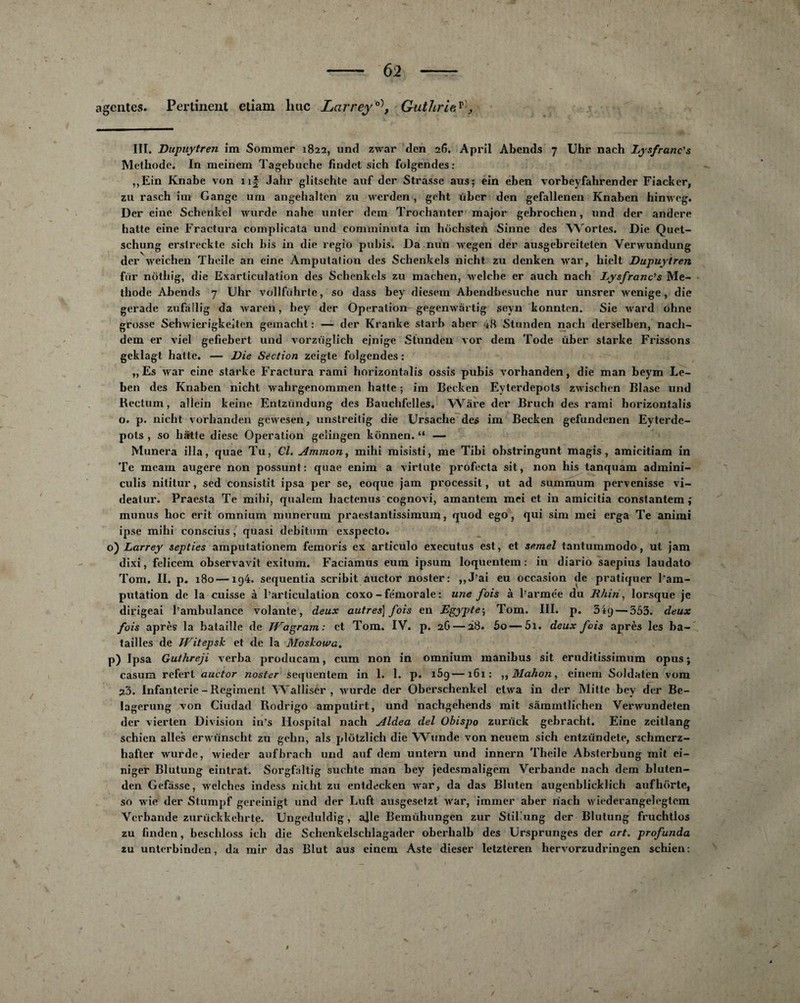 agentes. Pertinent etiam hue LarreyGuthriev), III. Dupuytren im Sommer 1822, und zwar den 26. April Abends 7 Uhr nach Lysfranc's Méthode. In meinem Tagebuche findet sich folgendes : ,,Ein Knabe von nf Jahr glitschte auf der Strasse ans; ein eben vorbeyfahrender Fiacker, zu rasch im Gange uni angehalten zu werden, geht über den gefallenen Knaben himveg. Der cine Schenkel wurde nahe unler dem Trochanter major gebrochen, und der andere hatte eine Fractura complicata und comminuta im hochsteü Sinne des Wortes. Die Quet- schung erstreckte sich bis in die regio pubis. Da nun wegen der ausgebreiteten Yerwundung der weichen Theile an eine Amputation des Schenkels nicht zu denken war, hiclt Dupuytren fur nothig, die Exarticulation des Schenkels zu machen, welche er auch nach Lysfranc’s Mé¬ thode Abends 7 Uhr vollfiihrte, so dass bey diesem Abendbesuche nur unsrer wenige, die gerade zufàllig da wareh, bey der Operation gegenwârtig sevn konnten. Sie ward ohne grosse Schwierigkeiten gemacht : — der Kranke star b aber 48 Stunden nach derselben, nach- dem er viel gefiebert und vorziiglich ejnige Stunden vor dem Tode über starke Frissons geklagt hatte. — Die Section zeigte folgendes : „ Es war cine starke Fractura rami horizontalis ossis pubis vorhanden, die man beym Le- ben des Knaben nicht wahrgenommen hatte ; im Becken Eyterdepots zwischen Blase und Rectum, allein keine Entzündung des Bauchfelles. Wàre der Bruch des rami horizontalis o. p. nicht vorhanden gewesen, unstreitig die Ursache des im Becken gefundenen Eyterde¬ pots , so hatte diese Operation gelingen kônnen. “ — Munera ilia, quae Tu, Cl. Ammon, mihi misisti, me Tibi obstringunt magis, amicitiam in Te meam augere non possunt : quae enim a virtute profecta sit, non his tanquam admini- culis nititur, sed consistit ipsa per se, eoque jam processif , ut ad summum pervenisse vi- deatur. Praesta Te mihi, qualem hactenus cognovi, amantem mci et in amicitia constanlem munus hoc erit omnium munerum praestantissimum, quod ego, qui sim mei erga Te animi ipse mihi conscius , quasi debitum exspecto. o) Larrey septies amputationem femoris ex articulo executus est, et semel tantummodo, ut jam dixi, felicem observavit exitum. Faciamus eum ipsum loquentem : in diario saepius laudato Tom. II. p. 180—ig4. sequentia scribit auctor noster: ,,J’ai eu occasion de pratiquer l'am¬ putation de la cuisse à l’articulation coxo - fémorale : une fois à l’armée du Rhin, lorsque je dirigeai l’ambulance volante, deux autres] fois en Egypte; Tom. III. p. 3ig— 353. deux fois après la bataille de TVagram: et Tom. IV. p. 2C» — 28. 5o — 5i. deux fois après les ba¬ tailles de Witepsk et de la Mo show a. p) Ipsa Guthreji verba producam, cum non in omnium manibus sit eruditissimum opus ; casum refert auctor noster Sequentem in 1. 1. p. i5g—161: ,, Mahon, cinern Soldaten vom 23. Infanterie - Régiment Walliser , wurde der Oberschenkel etwa in der Mitte bey der Be- lagerung von Ciudad Rodrigo amputirt, und nachgehends mit sàmmtlichen Verwundeten der vierten Division in’s Hospital nach Aldea del Ohispo zurück gebracht. Eine zeitlang schien ailes erwünscht zu gehn, als plotzlich die Wunde von neuetn sich entziïndete, schmerz- hafter wurde, wieder aufbrach und auf dem untern und innern Theile Absterbung mit ei- niger Blutung eintrat. Sorgfaltrg suchte man bey jedesmaligem Verbande nach dem bluten- den Gefiisse, welches indess nicht zu entdecken war, da das Bluten augenbiicklich aufhorte, so wie der Stumpf gereinigt und der Luft ausgesetzt war, immer aber nach wiederangelegtem Verbande zurückkehrte. Ungeduldig, ajle Bemiihnngen zur Stil’ung der Blutung fruchtlos zu linden, beschloss ich die Schenkelschlagader oberhalb des Ursprunges der art. profunda zu unterbinden, da mir das Blut aus einem Aste dieser letzteren hervorzudringen schien: