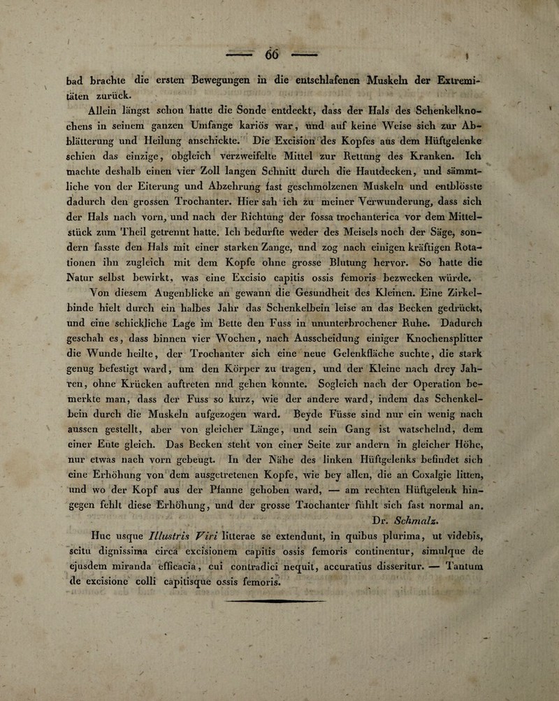 bad braclite die ersten Bewegungen in die entschlafenen Muskeln der Extremi- taten zuriïck. Allein liingst sclion batte die Sonde entdeckt, dass der Hais des Schenkelkno- chens in seinem ganzen Umfange kariôs war, und auf keine Wcise sich zur Ab- blatterung und Heilung anschickte. Die Excision des Kopfes aus dem Hüftgelenke s chien das einzige, obgleich verzweifelte Mittel zur Rettung des Kranken. Ich machte deshalb einen vier Zoll langen Schnitt durch die Hautdecken, und sâmmt- liche von der Eiterung und Abzehrung fast geschmolzenen Muskeln und entblosste dadurch den grossen Trochanter. Hier sah ich zu mciner Yerwunderung, dass sich der Hais nacli vorn/und nach der Richtung der fossa trochanterîca vor dem Mittel- stück zum Theil getrennt hatte. Ich bedurfte weder des Meisels noch der Sage, son- dern fasste den Hais mit einer starken Zange, und zog nach einigen kraftigen Rota-» tionen ihn zugleich mit dem Kopfe ohne grosse Blutung hervor. So hatte die Natur selbst bewirkt, was eine Excisio capitis ossis femoris bezwecken würde. Yon diesem Augenblicke an gewann die Gesundheit des Kleinen. Eine Zirkel- binde hielt durch ein halbes Jahr das Schenkelbein leise an das Becken gedriickt, und eine schickliche Lage im Bette den Fuss in ununterbrochener Ruhe. Dadurch geschah es, dass binnen vier Wochen, nach Ausscheidung einiger Knocliensplitter die Wunde heilte, der Trochanter sich eine neue Gelenkflache suchte, die stark genug befestigt ward, um den Korper zu tragen, und der Kleine nach drey Jah- ren, ohne Krücken auftreten nnd gehcn konnte. Sogleich nach der Operation be- merkte man, dass der Fuss so kurz, wie der andere ward, indem das Schenkel- bein durch die Muskeln aufgezogen ward. Beyde Fusse sind nur ein wenig nach ausscn gestellt, aber von gleiclier Lange, und sein Gang ist watschelnd, dem einer Ente gleich. Das Becken steht von einer Seite zur andern in gleicher Hôhc, nur etwas nach vorn gebeugt. In der Nahe des linken Hüftgelenks befindet sich eine Erhôhung von dem ausgetretenen Kopfe, wie bey allen, die an Coxalgie litten, und wo der Kopf aus der Pfanne gehoben ward, — am rechten Hüftgelenk hin- gegen fehlt diese Erhôhung, und der grosse Trochanter fühlt sich fast normal an. Dr. Schmolz. Hue usque Illustris Viri, litterae se extendunt, in quibus plurima, ut videbis, scitu dignissima circâ excisionem capitis ossis femoris continentur, simulque de ejusdem miranda effîcacia, cui conlradici nequit, accuratius disseritur.— Tantum de excisionc colli capitisque ossis femoris.