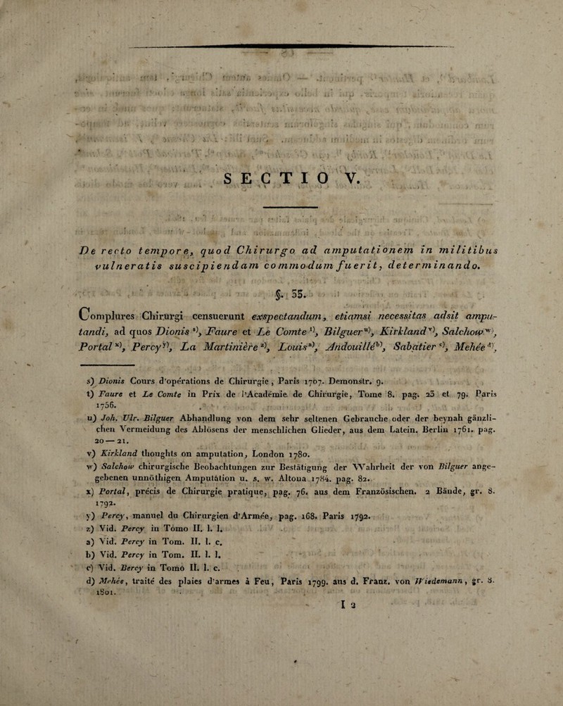 l. ‘ i J ) ' / i XX ' *J 1 \ ' ; ■' .  ' ‘i ' • O* • '• S E C T I O V. 1 - ! * » \ . ~Y Y 1 > O .» ' ... s. « a t De recto tempore, quod Chirurgo ad amputationem în militibus vulneratis suscipiendam co mm od um fuerit, determinando. ♦ ' §. 55. Complures Cliirurgi censuerunt exspectandum, etiamsi nécessitas adsit ampu¬ ta ndi, ad ejuos Dionis Faure et J.e Comte Bilgueru\ KirJdand* * * * v\ Salchou>*\, Portai Percyy\ La Martinière z\ Louis j4ndouilléh\ Sabatier Mehée s) Dionis Cours d’operations de Chirurgie , Paris 1707. Demonstr. 9. t) Faure et Le Comte in Prix de l’Académie, de Chirurgie, Tome 8. pag. 25 et 79. Paris 1756. • ■ • k ,, '* . u) Joli. Ulr. Biîguer Abhandlung von dem sehr seltenen Gebrauche oder der beynah gânzli- chen \ermeidung des Ablosens der menschlichcn Glieder, aus dem Latein, Berlin 1761. pag. 20— 21. v) Kirkland tlioughts on amputation, London 1780. v) Salchow chirurgische Beobachtungen zur Bestàtigung der Wahrheit der von Biîguer ange- gebenen unnôthigen Amputation u. s, w. Altona 1784. pag. 82. x) Portai, précis de Chirurgie pratique, pag. 76. aus dem Franzosischen. 2 Bande, gr. 8. 1792* y) Percy, manuel du Chirurgien d’Armée, pag. 168. Paris 1792. z) Vid. Percy in Tomo II. 1. 1. a) Vid. Percy in Tom. II. 1. c. b) Vid. Percy in Tom. II. 1. 1. c) Vid. Bercy in Tomo II. 1. c. d) Mehée, traité des plaies d’armes à Feu, Paris 1799. ans d. Franz, von Wiedemann, gr. a. iBoi. I 3 (