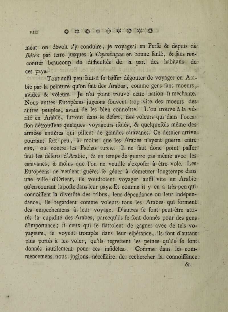 ment on dévoit s’ÿ conduire, je voyageai en Perfe & depuis de“ Bâsra par terre jusques à Copenhague en bonne fanté, & fans ren¬ contrer beaucoup de' difficultés de la part des habitans de ces pays* Tout auffi peu faut-il fe lavffer dégoûter de voyager en Ara. bie par la peinture qu’on fait dès Arabes, comme gens fans moeurs,, avides & voleurs. Je n’ai point trouvé cette nation fi méchante. Nous autres Européens jugeons fouvent trop vite des moeurs des autres peuples, avant de les bien connoitre. L’on trouve à la vé¬ rité en Arabie, furtout dans le défert, des voleurs qui dans l’occa- * lion détrouffent-quelques voyageurs ifolés, & quelquefois même des armées entières qui pillent de grandes caravanes. Ce dernier arrive pourtant fort peu , à moins que. les-*Arabes n’ayent guerre entre eux, ou contre les Pachas turcs;, 11 ne faut donc point paffer feul les déferts d’Arabie, & en temps de guerre pas même avec les caravanes , à moins- que l’on ne veuille s’expofer à être volé. Les Européens ne. veulent guères fe gêner à demeurer longtemps dans line ville d’Orient, ils voudroient voyager auffi vite en Arabie qu’en courant la pofte dans leur pays. Et comme il y en a très-peu qui < connoiffent la diverfité des tribus, leur dépendance ou leur indépen¬ dance, ils regardent comme voleurs tous les Arabes qui forment des empechemens à, leur voyage. D’autres fe font peut-être atti¬ rés la cupidité des Arabes, parcequ’ils fe font donnés pour des gens d’importance ; fl ceux qui fe flattoient de gagner avec de tels vo¬ yageurs , fe voyent trompés dans leur efpérance,. ils font d’autant plus portés à les voler, qu’ils regrettent les peines• qu’ils- fe font donnés inutilement pour ces infidèles. Comme dans les com- mencemens nous jugions néceffaire dej rechercher la connoiffance.;