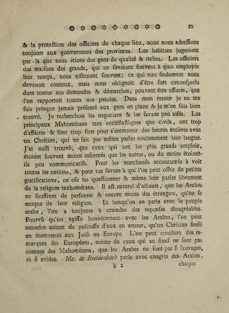 # & # # ❖ ® @ is y & la proteftion des officiers de chaque lieu, nous nous adreffions toujours aux gouverneurs des provinces. Les habitans jugeoient par-là que nous étions des gens de qualité & riches. Les officiers des maifons dés grands, qui ne favoient fouvent à quoi employer leur temps, nous yifitoient fouvent; ce qui non feulement nous devenoit coûteux, mais nous obligeoit d être fort circonfpeéL dans toutes nos demandés & démarchés , pouvant être affures, que Ton rapportoit toutes nos paroles. Dans mon retour je ne me fuis presque jamais prefente aux gens en place &jemen fuis bien trouvé. Je recherchois les négociai» & les favans peu aifés. Les principaux Mahométans tant ecclefiaftiques que civils, ont trop d’affaires & font trop fiers pour s’entretenir des heures entières avec un Chrétien, qui ne fait pas meme parler coulamment leur langue. J’ai auffi trouvé, que ceux qui ont les plus grands emplois, étoient fouvent moins informés que les autres, ou du moins étoient- ils peu communicatifs. Pour les marchands accoutumés à voir toutes les nations, & pour ces favans à qui 1 on peut offrir de petites gratifications, on ofe les queftionner & même leur parler librement de la religion mahométane. Il ëft naturel d ailleurs, que les Arabes ne fouffrent de perfonne & encore moins des étrangers, qu’on fe moque de leur religion. Et lorsqu’on en parle avec le peuple •arabe , l’on a toujours à craindre des reponfes désagréables. Pourvu qu’onv agiffe honnêtement avec les Arabes, l’on peut attendre autant de politeffe deux en retour, quun Chrétien fenfé en montrerait aux Juifs en Europe. L’on peut conclure des re¬ marques des Européens, même de ceux qui au fond ne font pas contens des Mahométans >, que les Arabes ne font pas fi fauvage>, ni fi avides. Mr. de Breidenbach parle avec chagrin des Arabes, k 2 chaque