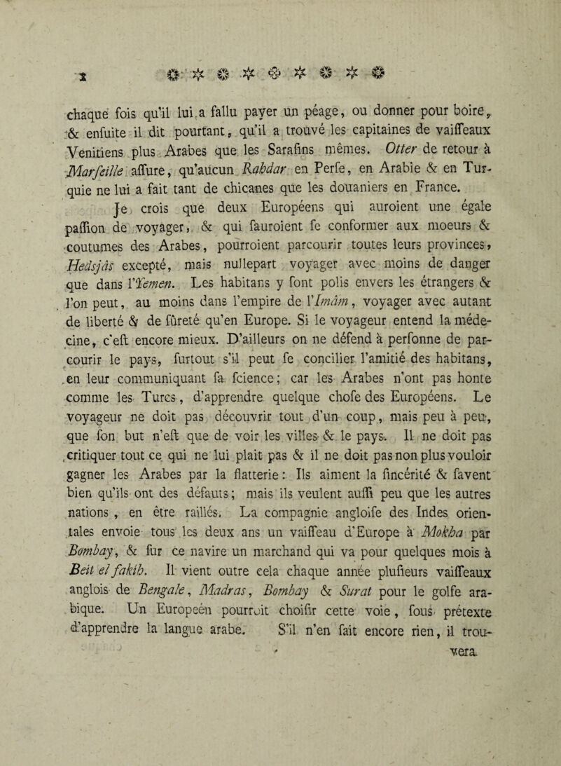 ©.'■# ©:■*■$■# © ❖ © 2 chaque fois qu’il lui a fallu payer un péage, ou donner pour boire, enfuite il dit pourtant, qu’il a trouvé les capitaines de vaiffeaux Vénitiens plus Arabes que les Sarafins mêmes. Otter de retour à Marfeille aifure, qu’aucun Rahdar en Perfe, en Arabie & en Tur¬ quie ne lui a fait tant de chicanes que les douaniers en France. Je crois que deux Européens qui auroient une égale paffion de voyager, & qui fauroient fe conformer aux moeurs & coutumes des Arabes, pourroient parcourir toutes leurs provinces? Hedsjâs excepté, mais nullepart voyager avec moins de danger que dans Y%einen. Les habitans y font polis envers les étrangers & l’on peut, au moins dans l’empire de YImam, voyager avec autant de liberté & de fureté qu’en Europe. Si le voyageur entend la méde¬ cine, c’eft encore mieux. D’ailleurs on ne défend à perfonne de par¬ courir le pays, furtout s’il peut fe concilier l’amitié des habitans, .en leur communiquant fa fcience; car les Arabes n’ont pas honte comme les Turcs , d’apprendre quelque chofe des Européens. Le voyageur ne doit pas découvrir tout d’un coup, mais peu à peu, que fon but n’eft que de voir les villes- & le pays-. 11 ne doit pas critiquer tout ce qui ne lui plait pas & il ne doit pas non plus vouloir gagner les Arabes par la flatterie : Ils aiment la fincérité & favent bien qu’ils ont des défauts ; mais ils veulent auffi peu que les autres nations , en être raillés. La compagnie angloife des Indes orien¬ tales envoie tous les deux ans un vaifleau d’Europe à Mokha par Bombay , & fur ce navire un marchand qui va pour quelques mois à Bell el fakih. Il vient outre cela chaque année plufieurs vaiffeaux anglois- de Bengale, Madras, Bombay & Surat pour le golfe ara¬ bique. Un Européen pourroit choifir cette voie, fous prétexte d’apprendre la langue arabe. S’il n’en fait encore rien, il trou¬ vera.