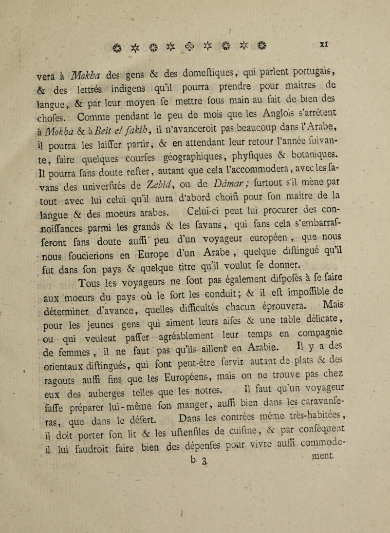 verâ à des gens & des domeftiques, qui parlent portugais , & des lettrés indigens qu’il pourra prendre pour maîtres de langue, & pat leur moyen fe mettre fous main au fait de bien dea chofes. Comme pendant le peu de mois que les Anglois s arrêtent à Mokha & àBeit elfakib, il n’avanceroit pas beaucoup dans l’Arabe, il pourra les laiffer partir, & en attendant leur retour l’année fuivan- te, faire quelques courfes géographiques, phyfiques & botaniques. 11 pourra fans doute refter, autant que cela l’accommodera, avec les fa- vans des univerfttés de Zebïd, ou de Dâmar; furtout s'il mène par tout avec lui celui qu’il aura d’abord choifr pour fon maître de la langue & des moeurs arabes. Celui-ci peut lui procurer des con- noiffances parmi les grands & les favans, qui fans cela s emoarraf- feront fans doute auffi'peu d’un voyageur européen, que nous - nous foucierions en Europe d’un Arabe , quelque diftmgue qu il fut dans fon pays & quelque titre quil voulut fe donner. Tous les voyageurs ne font pas également difpofés à fe faire aux moeurs du pays où le fort les conduit; & il eft impoffiblede déterminer, d’avance, quelles difficultés chacun éprouvera. Mais pour les jeunes gens qui aiment leurs aifes & une table délicate, ou qui veulent paffer agréablement leur temps en compagnie de femmes , il ne faut pas qu’ils aillent en Arabie. Il y a des orientaux diftingués, qui font peut-être fervir autant de plats & des ragoûts auffi fins que les Européens, mais on ne trouve pas chez eux des auberges telles que les nôtres. Il faut qu’un voyageur faffe préparer lui-même fon manger, auffi bien dans les caravanfe- ras, que dans le défert. Dans les contrées même tres-habitees, il doit porter fon lit & les uftenfiles de cuifine, & par confequent il lui faudroit faire bien des dépenfes pour vivre auffi commode- k o • nient