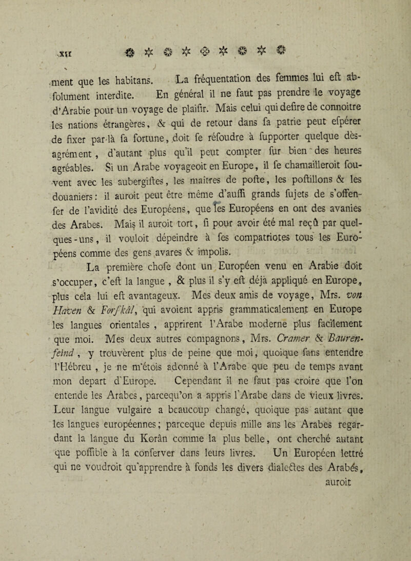 .nient que les habitans. La fréquentation des femmes lui eft ab* folument interdite. En général il ne faut pas prendre le voyage d’Arabie pour un voyage de plaifir. Mais celui quidefirede connoitre les nations étrangères, & qui de retour dans fa patrie peut efperer de fixer par-là fa fortune, doit fe réfoudre à fupporter quelque dés¬ agrément , d'autant plus quil peut compter fur bien des heures agréables. Si un Arabe voyageoit en Europe, il fe chamailleroit fou- vent avec les aubergiftes, les maîtres de pofte, les poftillons & les douaniers: il auroit peut être même d’aufli grands fujets de s’offen- fer de l’avidité des Européens, que les Européens en ont des avanies des Arabes. Mai§ il auroit tort, fi pour avoir été mal reçû par quel¬ ques - uns, il vouloit dépeindre à fes compatriotes tous les Euro¬ péens comme des gens avares & impolis. La première chofe dont un Européen venu en Arabie doit s’occuper, c’eft la langue , & plus il s’y eft déjà appliqué en Europe, plus cela lui eft avantageux. Mes deux amis de voyage, Mrs. von Haven & Forfkâl, qui avoient appris grammaticalement en Europe les langues orientales , apprirent l’Arabe moderne plus facilement que moi. Mes deux autres compagnons, Mrs. Cramer & Bauren- feind , y trouvèrent plus de peine que moi, quoique fans entendre l’Hébreu , je ne m'étois adonné à l’Arabe que peu de temps avant mon départ d'Europe. Cependant il ne faut pas croire que l’on entende les Arabes, parcequ’on a appris l’Arabe dans de vieux livres. Leur langue vulgaire a beaucoup changé, quoique pas autant que les langues européennes ; parceque depuis mille ans les Arabes regar¬ dant la langue du Korân comme la plus belle, ont cherché autant que poffible à la conferver dans leurs livres. Un Européen lettré qui ne voudroit qu'apprendre à fonds les divers dialefles des Arabés, auroit