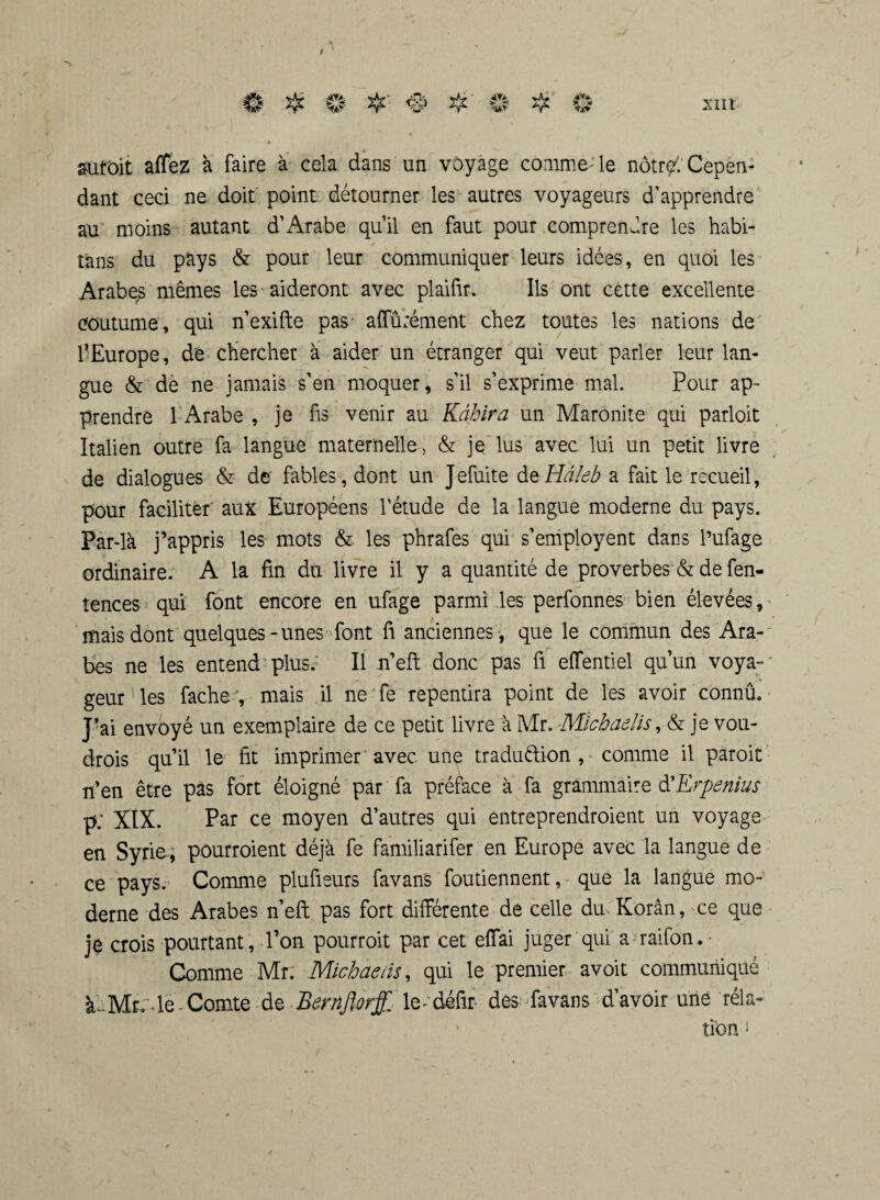 suroit affez à faire à cela dans un voyage comme-le nôtr?: Cepen¬ dant ceci ne doit point détourner les autres voyageurs d’apprendre au moins autant d’Arabe qu’il en faut pour comprendre les habi- tàns du pays & pour leur communiquer leurs idées, en quoi les Arabes mêmes les aideront avec plaifir. Ils ont cette excellente coutume, qui n’exifte pas' affurément chez toutes les nations de 1-Europe, de chercher à aider un étranger qui veut parler leur lan¬ gue & de ne jamais s’en moquer, s’il s’exprime mal. Pour ap¬ prendre 1 Arabe , je fis venir au Kàhira un Maronite qui parloit Italien outre fa langue maternelle, & je lus avec lui un petit livre de dialogues & de fables, dont un Jefuite deHâleb a fait le recueil, pour faciliter aux Européens l’étude de la langue moderne du pays. Par-là j’appris les mots & les phrafes qui s’employent dans l’ufage ordinaire. A la fin du livre il y a quantité de proverbes & de fen- tences qui font encore en ufage parmi les perfonnes bien élevées, mais dont quelques-unes font fi anciennes, que le commun des Ara¬ bes ne les entend plus. Il n’eft donc pas fi effentiel qu’un voya¬ geur les fache , mais il ne Te repentira point de les avoir connû. J-ai envoyé un exemplaire de ce petit livre à Mr. Michaelis, & je vou- drois qu’il le fit imprimer 'avec une tradu&ion , comme il paroit n’en être pas fort éloigné par fa préface à fa grammaire d'Erpenius p; XIX. Par ce moyen d’autres qui entreprendroient un voyage en Syrie; pourroient déjà fe familiarifer en Europe avec la langue de ce pays. Comme plufieurs favans foutiennent, que la langue mo¬ derne des Arabes n’eft pas fort différente de celle du Korân, ce que je crois pourtant, l’on pourroit par cet effai juger qui a raifon. ■ Comme Mr. Michaelis, qui le premier avoit communiqué àéMr;4e-Comte de Bernftorff. le^défîr- des favans d’avoir une réla-