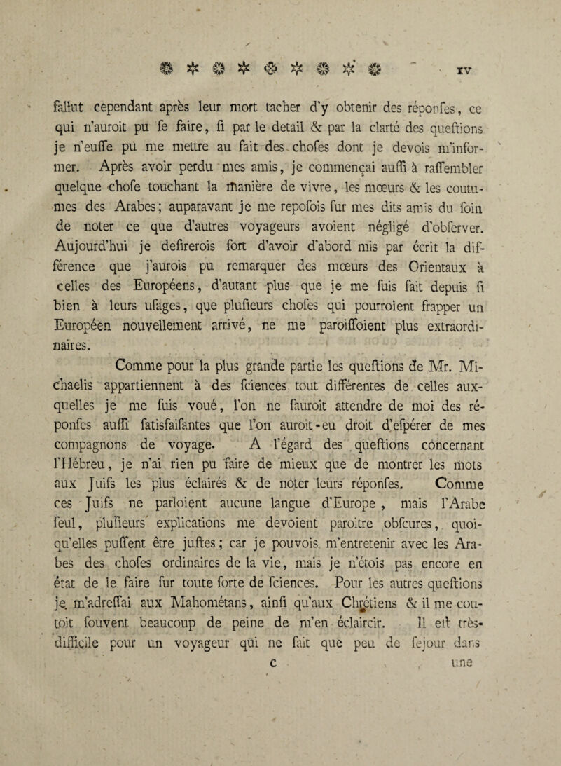 fallut cependant après leur mort tacher d’y obtenir des réponfes, ce qui n’auroit pu Te faire, fl par le detail & par la clarté des queftions je n’euffe pu me mettre au fait des. chofes dont je devois m'infor¬ mer. Après avoir perdu mes amis, je commençai aufli à raffembler quelque chofe touchant la manière de vivre, les mœurs & les coutu¬ mes des Arabes; auparavant je me repofois fur mes dits amis du foin de noter ce que d’autres voyageurs avoient négligé d’obferver. Aujourd’hui je defirerois fort d’avoir d’abord mis par écrit la dif¬ férence que j’aurois pu remarquer des mœurs des Orientaux à celles des Européens, d’autant plus que je me fuis fait depuis fi bien à leurs ufages, que plufieurs chofes qui pourraient frapper un Européen nouvellement arrivé, ne me paroifïoient plus extraordi¬ naires. Comme pour la plus grande partie les queftions de Mr. Mi¬ chaelis appartiennent à des fciences, tout différentes de celles aux¬ quelles je me fuis voué, l’on ne fauroit attendre de moi des ré¬ ponfes aufli fatisfaifantes que Ton aurait-eu droit d’efpérer de mes compagnons de voyage. A l’égard des queftions concernant FHébreu, je n’ai rien pu faire de mieux que de montrer les mots aux Juifs les plus éclairés & de noter leurs réponfes. Comme ces Juifs ne parloient aucune langue d’Europe , mais l’Arabe feul, plufieurs explications me dévoient paraître obfcures, quoi¬ qu’elles puffent être juftes: car je pouvois m’entretenir avec les Ara¬ bes des chofes ordinaires de la vie, mais je lierais pas encore en état de le faire fur toute forte de fciences. Pour les autres queftions je m’adreffai aux Mahométans, ainfi qu’aux Chrétiens & il me cou- toit fouvent beaucoup de peine de m’en éclaircir. Ï1 eil très- t •- difficile pour un voyageur qui ne fait que peu de fejour dans c une