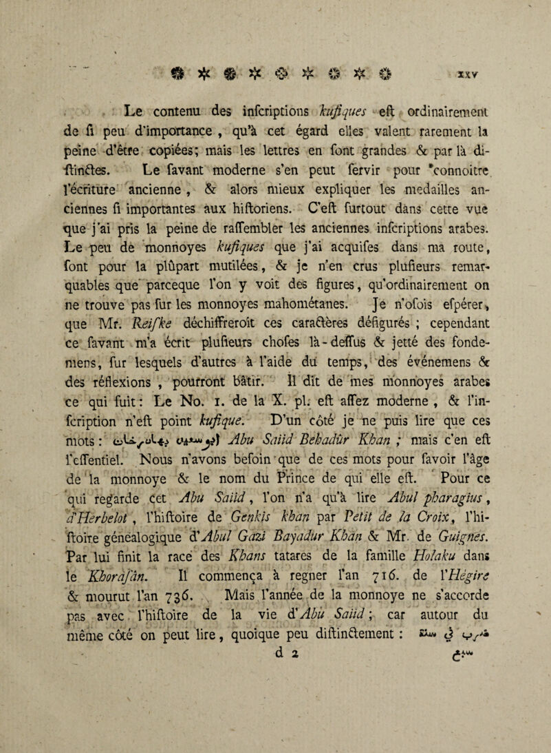 Le contenu des infcriptions kufiques eft ordinairement de fi peu d’importance , qu’à cet égard elles valent rarement la peine d’être copiées; mais les lettres en font grandes & par là di- ilinfres. Le favant moderne s’en peut fervir pour *connoitre lecriture ancienne , & alors mieux expliquer les médaillés an¬ ciennes fi importantes aux hiftoriens. C’eft furtout dans cette vue que j’ai pris la peine de raflfembler les anciennes infcriptions arabes. Le peu de monnoyes kufiques que j’ai acquifes dans ma route, font pour la plûpart mutilées, & je n’en crus plufieurs remar¬ quables que’ parceque l’on y voit des figures, qu’ordinairement on ne trouve pas fur les monnoyes mahométanes. Je n’ofois efpérer, que Mr. Reifke déchiffreroit ces caraftères défigurés ; cependant ce favant m’a écrit plufieurs chofes là-deflus & jetté des fonde- mens, fur lesquels d’autres à l’aide du temps, des événemens & des réflexions , pourront bâtir. 11 dit de mes monnoyes arabes ce qui fuit : Le No. I. de la X. pi; eft affez moderne , & l’in- fcription n’eft point kufique. D’un côté je ne puis lire que ces mots : Abu Saiid Behadîir Khan ; mais c’en eft i’eflentiel. Nous n’avons befoin que de ces mots pour favoir l’âge > . > r \ f de la monnoye & le nom du Prince de qui elle eft. Pour ce qui regarde cet Abu Saiid, l’on n’a qu’à lire Abul pharagius, d'Herbelot , l’hiftoire de Genkis khan par Petit de la Croix, l’hi- ftoire généalogique d’Abul Gazi Bayadur Khan & Mr. de Guignes. Par lui finit la race des Khans tatares de la famille Holaku dans le Khorajdn. Il commença à regner fan 716. de l’Hégire & mourut l’an 736. .v Mais l’année de la monnoye ne s’accorde pas avec l’hiftoire de la vie $ Abu Saiid ; car autour du même côté on peut lire, quoique peu diftin&ement : J d 2 £*»