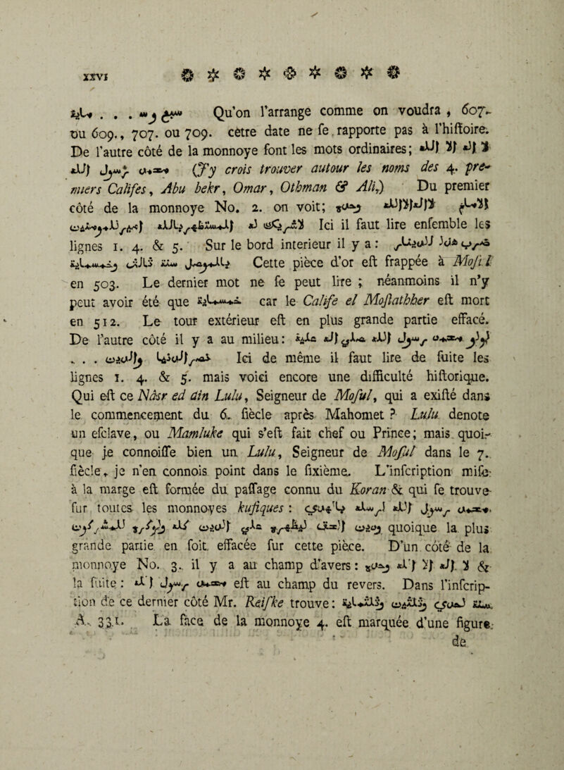 xrvj ® ® £ © # # 3bU . . . ^A» Qu’on l’arrange comme on voudra , 607^ ou 609., 707. ou 709. cetre date ne fe rapporte pas à l’hiftoire. De l’autre côté de la monnoye font les mots ordinaires ; V *)f 2 xi J) (J'y crois trouver autour les noms des 4. pre¬ miers Califes, Abu bekr, Omar, Othman & Alir) Du premier côté de la monnoye No. 2. on voit; *3 Ici il faut lire enfemble les lignes 1. 4. & 5. Sur le bord intérieur il y a: /Wall 3cîa<t>/.-»ô cxiLS' îUm* Cette pièce d’or eft frappée à Mojï.i en 503. Le dernier mot ne fe peut lire ; néanmoins il n’y peut avoir été que *s>L-»*+â. car le Calife el Mofiathher eft mort en 512. Le tour extérieur eft en plus grande partie effacé. De l’autre côté il y a au milieu: *13 J Jjmr . . . Ici de même il faut lire de fuite les lignes 1. 4. & 5. mais voici encore une difficulté hiftorique. Qui eft ce Nâsr ed ûin Lulu, Seigneur de Moful> qui a exifté dans le commencement du &. fiècle après Mahomet ? Lulu dénoté un efcîave, ou Mamluke qui s’eft fait chef ou Prince; mais quoi¬ que je connoiffe bien un Lulu, Seigneur de Moful dans le 7. fiècle,. je n’en connois point dans le fixième. L’infcription mife à la marge eft formée du paffage connu du Koran & qui fe trouve- fur toutes les monnoyes kufiques : *13j a**.*. a>ys-àJJ tstyj <S=}} quoique la plus grande partie en foit. effacée fur cette pièce. D’un côte de la monnoye No. 3., il y a au champ d’avers : *0*3 *XJ *JJ. 2 Sz la fiùte : *1 I eft au champ du revers. Dans l’infcrip- tjon de ce dernier côté Mr. Reifke trouve : ü'Sj cso^ au An 33,1. La face de la monnoye 4. eft marquée d’une figure. de ?