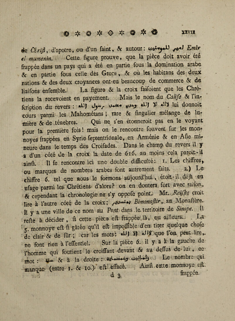 èe Cl riß, d'apotre, ou d'un feint, & autour : Uàt-yü Emir el mumenin. Cette figure prouve , que la pièce doit avoir ete frappée dans un pays qui a ete en partie fous la domination arabe & en partie fous celle des Grecs*, & ou les habitans des deux nations & des deux croyances ont-eu beaucoup de commerce & de liaifons enfemble. La .figure & la croix faifoient que les Chré¬ tiens la recevoient en payement. Mais le nom du Calife & 1 im* feription du revers : «LJ Jj*v W lui donnoit cours parmi les Mahométans ; rare & finguuer mélange de lu¬ mière & de ténèbres. Qui ne s’en étonneroit pas en le voyant pour la première fois ! mais on le rencontre fouvent fur les mon* noyés frappées en SyrieSeptentrionale, en: Arménie & en A fie mW neure dans le temps des Croifades. Dans le champ- du revers il y a d’un coté de la croix la date de 616. au moins cela paroit-il ainfi. Il fs rencontre ici une double difficulté; i. Les chiffres> ou marques de nombres arabes font autrement faits. 2.) Le chiffre 6. tel que nous le formons aujourd’hui, étoit -il déjà en ufage* parmi les Chrétiens d’alors ? on en doutera fort avec raifon., k cependant la chronologie ne s’y oppofe point. Mr. Relfkô croit lire à l’autre côté de la croix; Bimomflirau Monaftère. Il y aune ville de-ce nom au Vont dans, le territoire de Sinope. Il refte à décider, ft cette * pièce eft frappée, là, ou ailleurs. La- î r monnoye eft fi gâtée qu’il eft impofiîble d’en: tirer quelque chofe de clair & de fur ; car ies motsi »- que l’on peut lire ^ ne font rien à l'effentiel. Sur la pièce 6. il y a a la gauche de l’homme qui foutient le croiffant devant & au deffus (te-lui-, ce: mot * &’ à la droite r0.-0US3 Le nombre. qui- - manque* (entre- n & xoÿ eft) effacé. Ainfi cette monnoye eft: • d â ftappee.