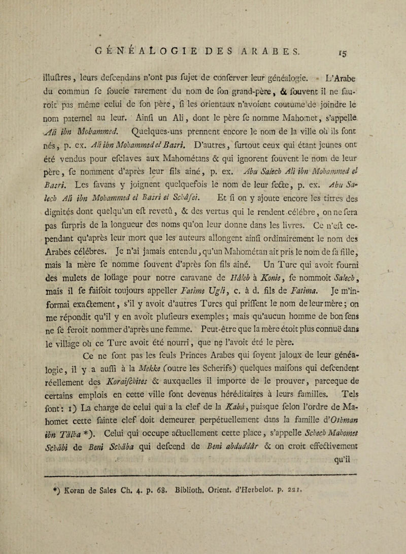 15 llluftres, leurs defcendans n’ont pas fujet de conferver leur généalogie. L’Arabe du commun fe foucie rarement du nom de Ton grand-père, & fouvent il ne fau- roit pas même celui de Ton père, fi les orientaux n’avoient coutume de joindre le nom paternel au leur. Ainfi un Ali, dont le père fe nomme Mahomet, s’appelle u4Û ibn Mohammed. Quelques-uns prennent encore le nom de la ville ou ils font nés, p. ex. AH ibn Mohammed et B am. D’autres, furtout ceux qui étant jeunes ont été vendus pour efclaves aux Mahométans & qui ignorent fouvent le nom de leur père, fe nomment d’après leur fils ainé, p. ex. Abu Salech Ali ibn Mohammed el Basri. Les favans y joignent quelquefois le nom de leur feCte, p. ex. Abu Sa- lech Ali ibn Mohammed el Basri el Schâfei. Et fi on y ajoute encore les titres des dignités dont quelqu’un effc revetû, & des vertus qui le rendent célébré, on ne fera pas furpris de la longueur des noms qu’on leur donne dans les livres. Ce n’eil ce-, pendant qu’après leur mort que les auteurs allongent ainfi ordinairement le nom des Arabes célébrés. Je n’ai jamais entendu, qu’un Mahométan ait pris le nom de fa fille, mais la mère fe nomme fouvent d’après fon fils ainé. Un Turc qui avoit fourni des mulets de loliage pour notre caravane de Eàleb à Konk, fe nommoit Salecb, mais il fe faifoit toujours appeller Fatime Ug/i} c. à d. fils de Fatitna. Je m’in¬ formai exactement, s’il y avoit d’autres Turcs qui priffent le nom de leur mère; on me répondit qu’il y en avoit plufieurs exemples; mais qu’aucun homme de bonfens ne fe feroit nommer d’après une femme. Peut-être que la mère étoit plus connue dans le village o'u ce Turc avoit été nourri, que ne l’avoit été le père. Ce ne font pas les feuls Princes Arabes qui foyent jaloux de leur généa¬ logie, il y a aufii à la Mekke foutre les Scherifs) quelques maifons qui defeendent réellement des Koraifchites & auxquelles il importe de le prouver, pareeque de certains emplois en cette ville font devenus héréditaires à leurs familles. Tels font: 1) La charge de celui qui a la clef de la Kabà> puisque félon l’ordre de Ma¬ homet cette fainte clef doit demeurer perpétuellement dans la famille d’Othman ibn T'àlha *). Celui qui occupe actuellement cette place, s’appelle Schech Mahomet Schabt de Béni Schaba qui defeend de Béni abduddâr & on croit effectivement .» ' qu’il *) Koran de Sales Ch. 4. p. 68. Biblioth. Orient. d’Herbelot. p. 221, •d -• ' ' • c