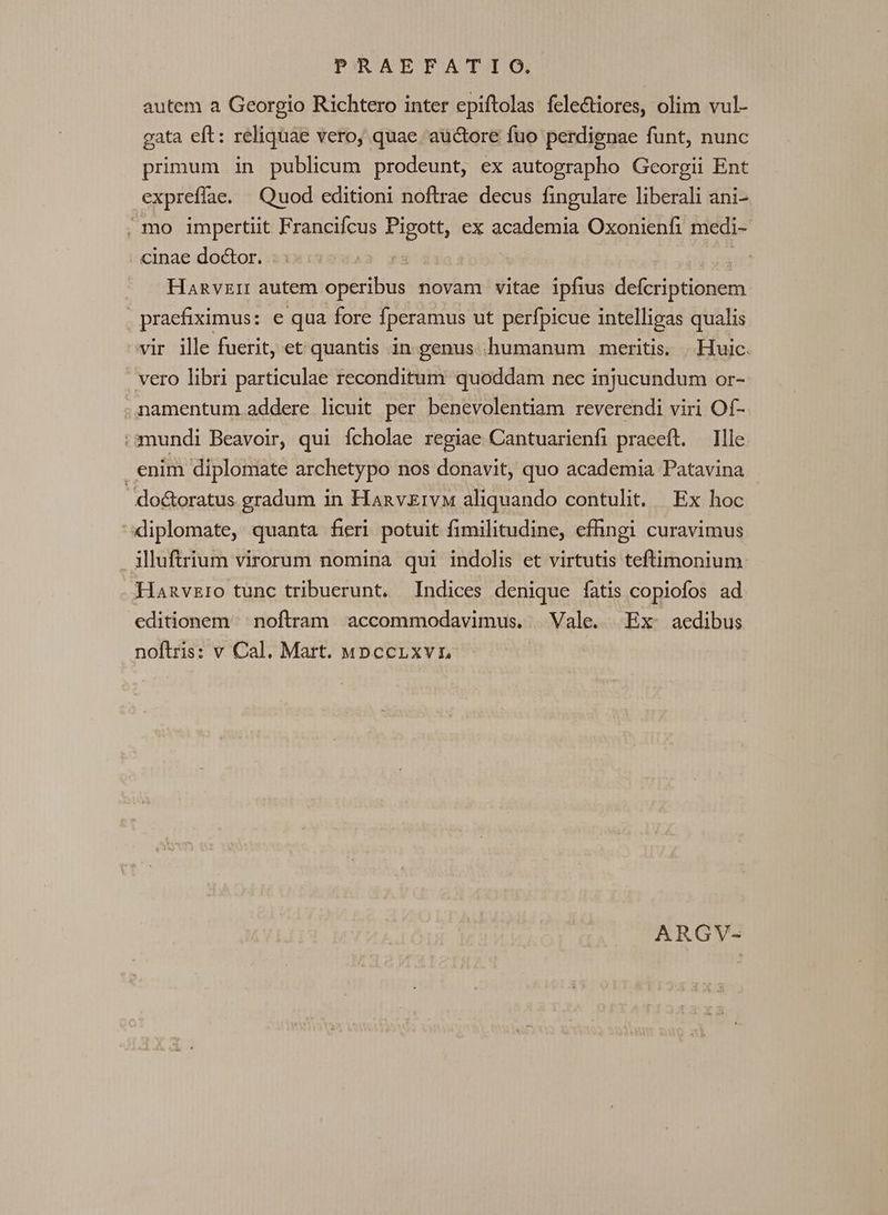 PSRABOFATIO autem a Georgio Richtero inter epiftolas fele&amp;tiores, olim vul- gata eft: reliquae vero, quae aüctore fuo perdignae funt, nunc primum in publicum prodeunt, ex autographo Georgii Ent expreflae. Quod editioni noftrae decus fingulare liberali ani- , mo impertiit Francifcus Pigott, ex academia Oxonienfi medi- cinae do&amp;or. : : : : Hanvzir autem operibus novam vitae ipfius defcriptionem . praefiximus: e qua fore fperamus ut perfpicue intelligas qualis vir ille fuerit, et quantis in genus humanum meritis. |. Huic. | vero libri particulae reconditum quoddam nec injucundum or- ,namentum addere licuit per benevolentiam reverendi viri Of- mundi Beavoir, qui fcholae regiae Cantuarienfi praeeft. Ille enim diploniate archetypo nos donavit, quo academia Patavina do&amp;oratus gradum in HanvzivM aliquando contulit. Ex hoc diplomate, quanta fieri potuit fimilitudine, efingi curavimus . illuftrium virorum nomina qui indolis et virtutis teftimonium Hanvzro tunc tribuerunt. Indices denique fatis copiofos ad editionem noftram accommodavimus. Vale. Ex aedibus noftris: v Cal. Mart. uwnccrLxvr ARGV-