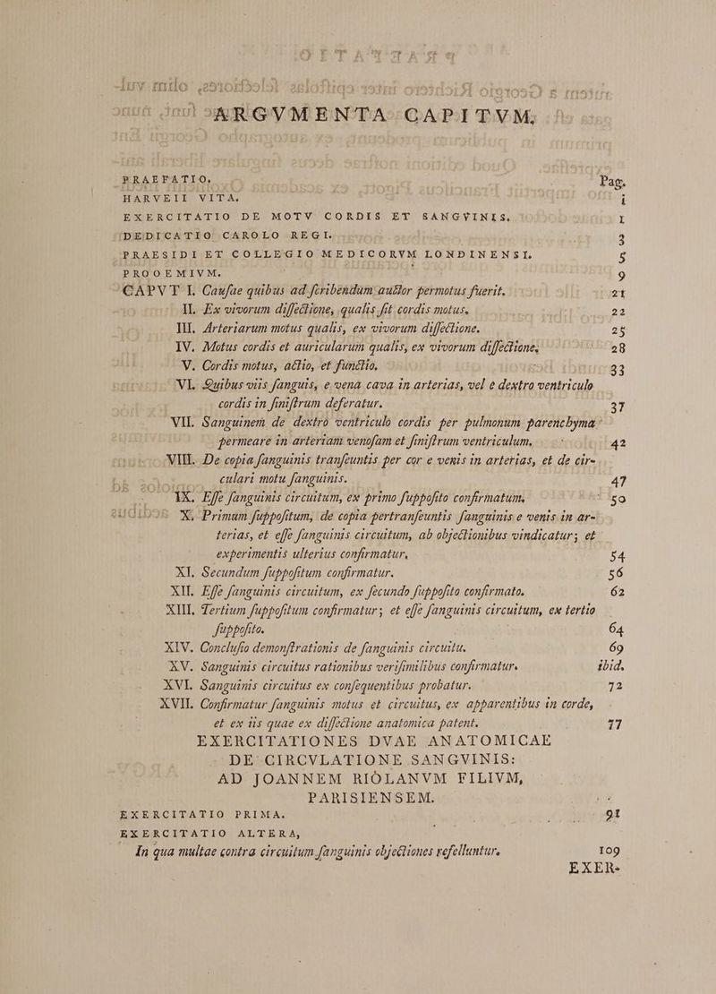 Irrur errrles^ acri ADUV-.IIIIIO ,20210LH25 ARGVMENTA CAPITVM, PRAEFATIO, Pag; HARVEII VITA. i EXERCITATIO DE MOTV CORDIS ET SANGVYINIS, I DEDICATIO CAROLO REGI. 3 PRAESIDI ET COLLEGIO MEDICORYM LONBINENSI. 5 PROOEMIVM. 9 CAPV T I. Caufae quibus ad fcribendum autor permotus fuerit. 2t IL. x vivorum diffectione, qualis fit cordis motus. 22 IH. 4rteriarum motus qualis, ex vivorum diffectione. 26 IV. Motus cordis et auricularum qualis, ex vivorum diffectione, 5rleg V. Cordis motus, actio, et functio, : 23 VL Quibus viis fanguis, e vena cava in arterias, vel e dextro ventriculo cordis in finiflrum deferatur. 37 VIL. Sanguinem de dextro ventriculo cordis per pulmonum jfi fermeare in arteriam venofam et f miftrum ventriculum. i 42 VIL. De copia fanguinis tranfeuntis per cor e venis in arterias, et de cir- culari motu fanguinis. 47 gts Effe fanguinis circuitum, ex primo fuppofito confirmatum. 1iso X, Primum fuppofitum, de copia pertranfeuntis. fanguinis e venis in ar- terias, et efe fanguinis circuitum, ab objeclionibus vindicatur; et experimentis ulterius confirmatur, 54 XI. Secundum fuppofitum confirmatur. 56 XII Effe fanguinis circuitum, ex fecundo fubpofito confirmato. 62 XIII. Zertium fuppofittum confirmatur; et effe fanguinis circuttum, ex tertio J'üppofito. 64 XIV. Conclufo demonftrationis de fanguinis circuitu. 69 XV. Sanguinis circuitus rationibus veriftmilibus confirmatur. ibid. XVI. Sanguinis circuitus ex confequentibus probatur. 72 XVII. Confirmatur fanguinis motus et. circuitus, ex apparentibus 1n corde, et ex tis quae ex diffectione anatomica patent. 17 EXERCITATIONES DVAE ANATOMICAE DE CIRCVLATIONE SANGVINIS: AD JOANNEM RIOLANVM FILIVM, PARISIENSEM. EXERCITATIO PRIMA. I dat oet EXERCITATIO ALTERA, UM — dn qua multae contra circuitum fanguinis obje&amp;tiones refelluntur. 109 EXER.