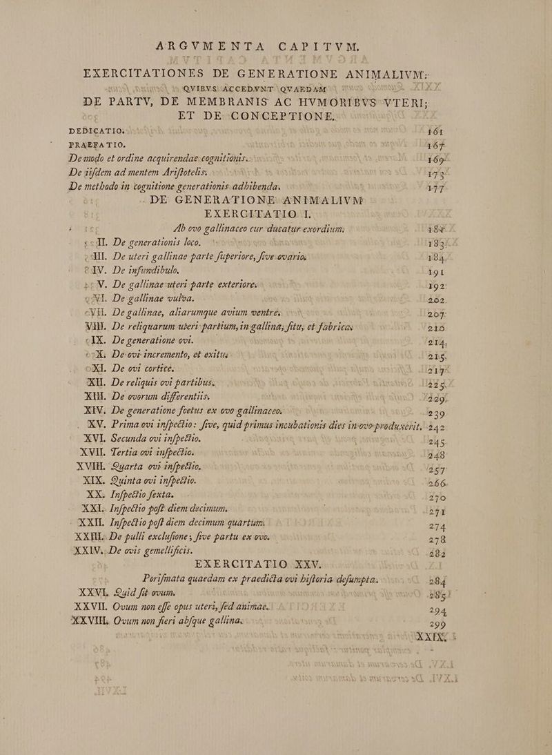 AR GVN.ENTA CAPITYM. QVIBVS ACCEDVNT QVAEDAM ^ ET DE CONCEPTIONFE. XVII. XVIIH. XIX. XX. XXI XXII. XXII. . DE GENERATIONE ANIMALIVM EXERGITATIO..I. Ab ovo gallinaceo cur ducatur exordium; . De infundibulo. . De gallinae, aliarumque avium ventre, . De reliquarum uteri partium, in gallina; fitu, et fabricas . De generatione ovi. Secunda ovi infbetiio. Tertia ovi infpechio. Quinta ovi infbetiio. Infpetiio fexta. Infpectio pof? diem decimum. Infpect io pofl diem decimum quartum. EXERCITATIO. XXV. Porifmata quaedam ex pues evi eni 14 defumpta.