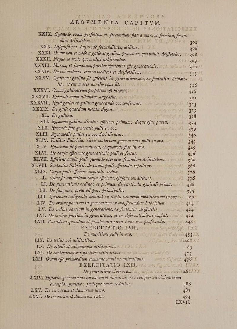 PELA A CAPITVM. xxm. Ls doo ovum ugepunt et Jivcndam ion a mare et disod (1a dum Ariflotelem.: : 302 XXX. Difquifitionis bujus, de foecunditate, utilitas. 306 XXXI Owvum non eo modo a gallo et gallina provenire, quo-voluit Ariftoteles, 308 XXXII. Neque eo modo, quo medici arbitrantur. :309 XXXIIL. .Marem, et foeminam, pariter efficientes effe generationis, 310 XXXIV. De ovi materia, contra medicos et. Ariffotelicos. 313 XXXV. Quatenus gallina fit effciens im: generatione ovi, ex fententia. Ariftote- his: et cur maris auxilio opus fit. 316 XXXVI. Ovum gallinaceum perfectum eff bicolor. 318 XXXVIL Quomodo ovum albumine augeatur. 321 XXXVII. uid gallus et gallina generando ovo conferant. 1523 XXXIX. De gallo quaedam notatu digna... 325 XL. De gallina. ( .Ab8 XLI. Quomodo gallina dicatur efficiens primum: deque ejus partu. 234 XLIL. Quomodo fiat generatio pulli ex ovo. 339 XLIII. Quot modis pullus ex ovo fteri dicatur. 240 . ALIV. Fallitur Fabricius circa materiam generationis pulli in ovo. 343 XLV. Quaenam fit pulli materia, et quomodo fiat in ovo. 349 XLVL De caufa efficiente generationis pulli et foetus. 356 XLVIL Effciens caufa pulli quomodo operatur fecundum Ariflotelem. 360 XLVIIIL Sententia Fabricii, de caufa pulli efficiente, refellitur. 366 XLIX. Caufa pulli eficiens 1nquifitu ardua. 379 cL. Quae fit animalium caufa. efficiens, ejufque conditiones. 376 - LI. De generationis ordine :. et primum, de particula. genitali prima. 388 395 LIL 2e fanguine, prout eft pars principalis. LIL Quaenam colligenda veniant ex ductu venarum umbilicalium in ove... 409 LIV. De ordine partium in generatione ex ovo, fecundum Fabricium. 414 LV. De ordine partium in generatione, ex fententia. Ariflotelis. 424 LVI. De ordine partium in generatione, ut ex obfervationibus conftat. 432 TH Paradoxa quaedam et problemata circa banc rem penfitanda. 45 EXERCITATIO- LVIII. DaQued .ILX X De nutritione pulli in ovo. &amp; o 4992 29 3A XJ Lx. De tolius owi utilitatibus. LX. Dewielli et albuminum utilitatibus. 463 LXl. De caeterarum ovi partium utilitatibus... 473 LXIL O«um effe primordium commune omnibus animalibus. EXERCITATIO: LXHI.. De gener atione vIDerarum. y svn T ^O 4BIV X» LXIV; Hifloria generationis cervarum et damarum, ceu reliqu orum viviparorum exemplar ponitur : faclique ratio redditur. LXV. De cervarum et damarum utere. 407 LXVI. De cervarum et damarum coitu. 494 486