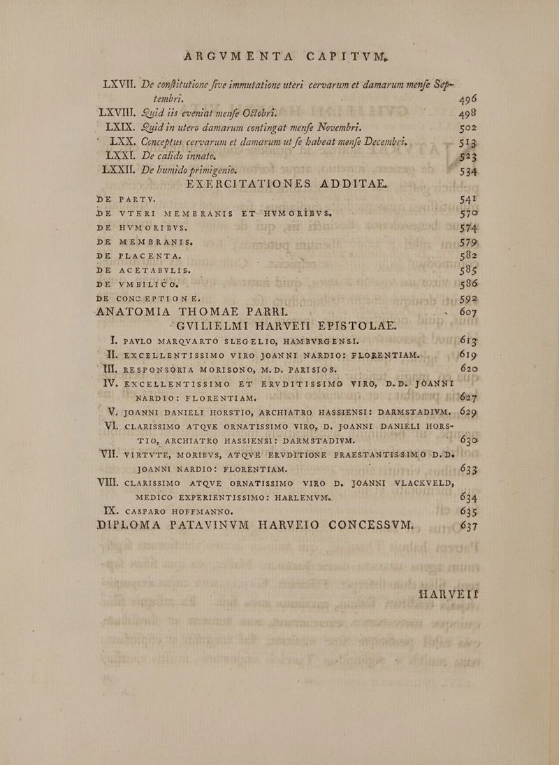 LXVIL .De conflitutione ffce immulatione uteri. cervarum et damarum menfe Seg- tembri. 496 LXVIH. Qui iis eveniat menfe Octobri. 498 LXIX. Quid in utero damarum contingat menfe Novembri. 502 LXX. Conceptus cervarum et damarum ut fe babeat menfe Decembri, v. L2 LXXL De calido innate. 3523 LXXIL. De bumido primigenic. :  524 EXERCITATIONES ADDITAE. IX. DE PARTY. 5AtÍ DE VTERI MEMBRANIS ET. HVMORÍIEVS —- icoods. sis DE HVMORIBVS. p 574 DE MEMBRANIS, 579: DE PLACENTA. EE. C 582 DE ACETABVLIS. : 595 DE VMBILICO. 596 DE CONC EPTION E. : 44592. ANATOMIA THOMAE PARRL . 607 'GVILIELMI HARVEII EPISTOLAE. I. PAYVLO MARQVARTO SLEGELIO, HAMBVRGENSL ^ jonpérg | Il. EXCELLENTISSIMO VIRO JOANNI NARDIO: FLORENTIAM. 619 Ill. RESPONSORIA MORISONO, M. D. PARISIOS. 620 IV. EXCELLENTISSIMO ET ERVDITISSIMO VIRO, D.D. sii | NARDIO: FLORENTIAM. IG EHW 627 . V. JOANNI DANIELI HORSTIO, ARCHIATRO HASSIENSI: DARMSTADIVM. 629 Vl. CLARISSIMO ATQYE ORNATISSIMO VIRO, D. JOANNI DANIELI HORS- TIO, ARCHIATRO HASSIENSI: DARMSTADIYVM. ' 639 VIL viRTVTE, MORIBVS, ATQVÉ ERVDITIONE PRAESTANTISSIMO D.D. JOANNI NARDIO: FLORENTIAM. i 633 VIIL cLARISSIMO ATQVE ORNATISSIMO VIRO D. JOANNI VLACKVELD, MEDICO EXPERIENTISSIMO: HARLEMVM, 634 IX. CASsPARO HOFFMANNO. 635 DIPLOMA PATAVINVM HARVEIO CONCESSVM. 6357 HARVEII