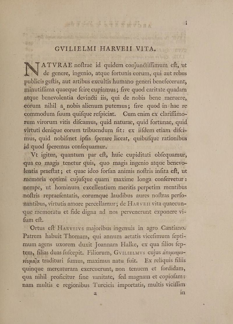 GVILIELMI HARVEII VITA. A' TVRAE noftrae id quidem conjun&amp;iffimum eft, ut de genere, ingenio, atque fortunis corum, qui aut rebus publicis geftis, aut artibus excultis humano generi bencfecerunt, minutifiima quaeque fcire cupiamus ; five quod caritate quadam atque benevolentia devin&amp;i iis, qui de nobis bene meruere, «orum nihil a nobis alienum putemus; five quod in: hac re commodum fuum quifque refpiciat. Cum enim ex clariffimo- rum virorum vitis difcamus, quid naturae, quid fortunae, quid virtuti denique eorum tribuendum fit: ex iifdem etiam difci- mus, quid nobifmet ipfis. fperare liceat, quibufque rationibus id quod fperemus confequamur. — Nt igitur, quantum :par eft, huic cupiditati obfequamur, ua eo magis tenetur quis, quo magis ingenio atque benevo- lentia praeftat; et quae ideo forfan animis noflris infita eft, ut memoria optimi cujuíque quami maxime longa confervetur : nempe, ut hominuin excellentium meritis perpetim. mentibus noftris repraefentatis, eorumque laudibus aures noftras perfo- Tiantibus, virtutis amore percellamur; de Hanvzr vita quaecun- que memoratu et fide digna ad nos pervenerunt exponere vi- fum eft. | Ortus eft Hanvzivs majoribus ingenuis in agro. Cantiano. Patrem. habuit Thomam, qui annum aetatis viccfimum fepti- mum agens uxorem duxit Joannam Halke, ex qua filios fep-. tem, filias duas fufcepit. Filiorum, GviLigrMvs cujus dxouyngo- »évwa]a tradituri fumus, maximus natu fuit. Ex reliquis filiis quinque mercaturam exercuerunt, non tenuem et fordidam, qua nihil profiitur fine vanitate, fed magnam et copiofam: nam multis e regionibus T'rcicis importatis, multis viciflim gi in