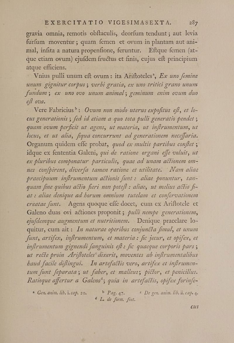 gravia omnia, remotis obftaculis, deorfum tendunt ; aut levia furfum moventur; quam femen et ovum in plantam aut ani- mal, infita a natura propenfione, feruntur. Eftque femen (at- que etiam ovum) ejufdem fructus et finis, cujus eft principium atque efficiens. Vnius pulli unum eft ovum : ita Ariftoteles*, Ex «zo femine unum gignitur corpus s verbi gratia, ex uno tritici grano unum fundum , €x uno ovo unum animal, geminum enim ovum duo eff ova. Vere Fabricius^: Oouz non modo uterus expofitus eff, et lo- cus generationis y fed id etiam a quo tota pulli generatio pendet ; quam ovum perficit ut agens, ut materia, ut. inflrumentum, ut locus, et ut alia, fiqua concurrunt ad generationem mecefaria. Organum quidem efle probat, quod ex zultis partibus conflet ; idque ex fententia Galeni, gui de ratione orgami effe voluit, ut ex pluribus componatur. particulis, quae ad unam actionem 0- nes conf[pirent, diver[a tamen ratione et utilitate. ^ IVam aliae $raecipuum inflrumentum a&amp;tionis funt :. aliae ponuntur, tan- quam fine quibus a£fio fieri mon poteff : aliae, ut anelius attio fr- at : aliae denique ad borum omnium tutelam et confervationem creatae funt. — Agens quoque efle docet, cum ex Ariftotele et Galeno duas ovi actiones proponit; $u/Z mempe generationem, eju[demque augmentum et nutritionem. | Denique praeclare lo- quitur, cum ait: Jz zat£urae operibus conjuntía fimul, et unum Junt, artifex, infirumentumy et materia : frc jecur, et opifex, et nfirumentum gignendi fanguinis efl : fic quaeque corporis pars ; ut rette proin edrifloteles* dixerit, ztnoventes ab inflrumentalibus baud facile diflingui. | Inm artefatfis vero, artifex et Infirumen-. tum funt feparatas ut. faber, et smalleusy pictor, et penicillus. Ratioque affertur a. Galeno quia im. artefattis, opifex forinfz- ? Gen. anim. lib. i. cap. 20. EPA AT: € De gen. anim. lib. i. cap, 4. € I, de form. foet. Cus