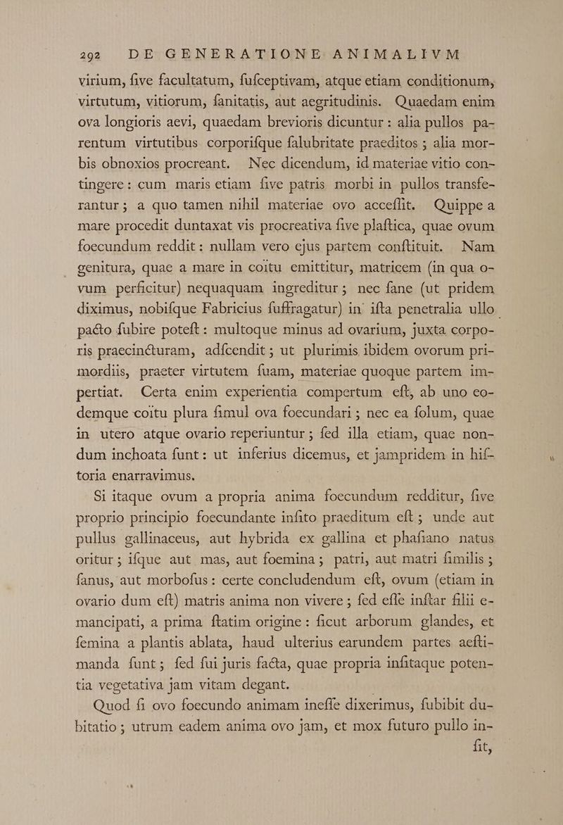 virium, five facultatum, fufceptivam, atque etiam conditionum, virtutum, vitiorum, fanitatis, aut aegritudinis. Quaedam enim ova longioris aevi, quaedam brevioris dicuntur: alia pullos pa- rentum virtutibus corporifíque falubritate praeditos ; alia mor- bis obnoxios procreant. Nec dicendum, id materiae vitio con- tingere: cum maris etiam five patris morbi in. pullos transfe- rantur; a quo tamen nihil materiae ovo acceíflt. Quippea mare procedit duntaxat vis procreativa five plaftica, quae ovum foecundum reddit: nullam vero ejus partem conftituit. Nam genitura, quae a mare in coitu emittitur, matricem (in qua o- vum perficitur) nequaquam ingreditur; nec fane (ut pridem pacto fubire poteft: multoque minus ad ovarium, juxta corpo- ris praecincturam, adícendit ; ut plurimis ibidem ovorum pri- mordiis, praeter virtutem. fuam, materiae quoque partem im- pertiat. Certa enim experientia compertum eft, ab uno eo- demque coitu plura fimul ova foecundari ; nec ea folum, quae in utero atque ovario reperiuntur ; fed illa etiam, quae non- dum inchoata funt: ut ipfetius dicemus, et jampridem in hif- toria enarravimus. Si itaque ovum a propria anima foecundum redditur, five proprio principio foecundante infito praeditum eft; unde aut pullus gallinaceus, aut hybrida ex gallina et phafiano natus oritur; ique aut mas, aut foemina ; patri, aut matri fimilis ; fanus, aut morbofus : certe concludendum eft, ovum (etiam in ovario dum eft) matris anima non vivere ; fed efle inftar filii e- mancipati,a prima ftatim origine: ficut arborum glandes, et femina a plantis ablata, haud ulterius earundem partes. aefti- manda funt; fed fui juris fa&amp;a, quae propria infitaque poten- tia vegetativa Jam vitam degant. Quod fi ovo foecundo animam inefle dixerimus, fubibit du- bitatio ; utrum eadem anima ovo jam, et mox futuro pullo in- fit,