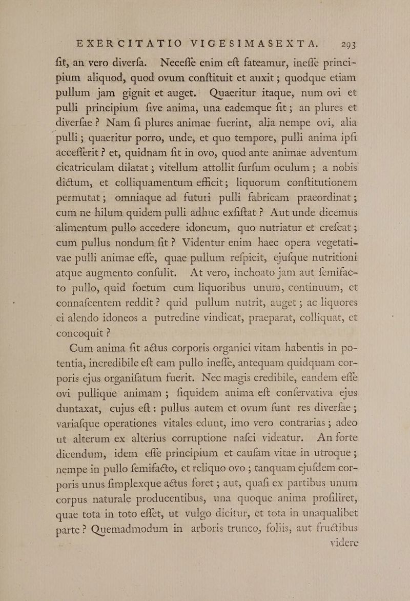 fit, an vero diverfa. —Necefle enim eft fateamur, inefle princi- pium aliquod, quod ovum conftituit et auxit ; quodque etiam pullum jam gignit et auget. Quaeritur itaque, num ovi et pulli principium. five anima, una eademque fit ; an plures et diverfae ? Nam fi plures animae fuerint, alia nempe ovi, alia pulli ; quaeritur porro, unde, et quo tempore, pulli anima ipfi acceflerit ? et, quidnam fit in ovo, quod ante animae adventum cicatriculam dilatat ; vitellum attollit furfum oculum ; a nobis dictum, et colliquamentum efficit; liquorum conftitutionem permutat; omniaque ad futuri pulli fabricam praeordinat ; cum ne hilum quidem pulli adhuc exfiftat? Aut unde dicemus alimentum pullo accedere idoneum, quo nutriatur et crefcat ; cum pullus nondum fit? Videntur enim haec opera vegetati- vae pulli animae effe, quae pullum refpicit, ejufque nutritioni atque augmento confulit. At vero, inchoato jam aut femifac- to pullo, quid foetum cum liquoribus unum, continuum, ct connafcentem reddit? quid pullum nutrit, auget ; ac liquores ei alendo idoneos a. putredine vindicat, praeparat, colliquat, et concoquit ? Cum anima fit actus corporis organici vitam habentis in po- tentia, incredibile eft eam pullo ineffe, antequam quidquam cor- poris ejus organifatum fuerit. Nec magis credibile, eandem efle ovi pullique animam ; fiquidem anima eft confervativa ejus duntaxat, cujus eft: pullus autem et ovum funt res diverfae ; variafque operationes vitales edunt, imo vero contrarias ; adco ut alterum ex alterius corruptione nafci videatur. An forte dicendum, idem effe principium et caufam vitae in utroque ; nempe in pullo femifacto, et reliquo ovo ; tanquam ejufdem cor- - poris unus fimplexque actus foret ; aut, quafi ex partibus unum corpus naturale producentibus, una quoque anima profiliret, quae tota in toto effet, ut vulgo dicitur, et tota in unaqualibet parte ? Quemadmodum in arboris trunco, foliis, aut fructibus videre