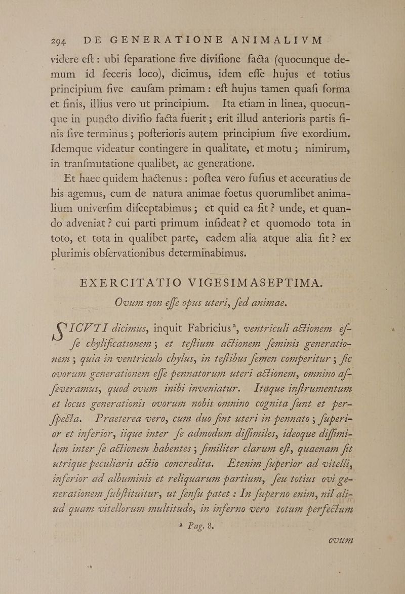 videre eft: ubi feparatione five divifione fa&amp;a (quocunque de- mum id feceris loco), dicimus, idem effe hujus et totius principium five. caufam primam : eft hujus tamen quafi forma et finis, illius vero ut principrum. — Ita etiam in linea, quocun- que in pund&amp;o divifio facta fuerit ; erit illud anterioris partis fi- nis five terminus ; pofterioris autem principium five exordium. Idemque videatur contingere in qualitate, et motu; nimirum, in tranfmutatione qualibet, ac generatione. Et haec quidem hactenus : poftea vero fufius et accuratius de his agemus, cum de natura animae foetus quorumlibet anima- lium univerfim difceptabimus; et quid ea fit? unde, et quan- do adveniat? cui parti primum infideat? et quomodo tota in toto, et tota in qualibet parte, eadem alia atque alia fit? ex plurimis obífervationibus determinabimus. EXERCITATIO VIGESIMASEPTIMA. Qvuzn non effe opus uteri, fed animae. ICFTI dicimus, inquit Fabricius*, vezzriculi a£fionem | ef- fe chylificationem y. et. teffium | aéfionem feminis generatio- ovorum generationem e[[Je pennatorum uteri acfionemy omnino af- Jeveramus, quod ovum inibi imveniatur. — Itaque infirumentum et locus generationis ovorum nobis omnino cogmita fumt et per- Jpe&amp;ta. | Praeterea vero, cum duo fmt uteri in pennato y fuperi- or et inferior, iique inter. fe adzmodusm diffauiles, ideogue diffemi- ]em inter fe aéfionem babentes y fimiliter clarum efl, quaenam fit utrique peculiaris aéfio concredita. — Etenim fuperior ad vitelli, inferior ad. albuminis et reliquarum partium, feu totius ovi ge- nerationem fubffituitur, uz fenfu patet : In fuperno enim, mil ali- ud quam vitellorum snultitudo, in inferno oero. totum perfectum à Pag.8. 17777