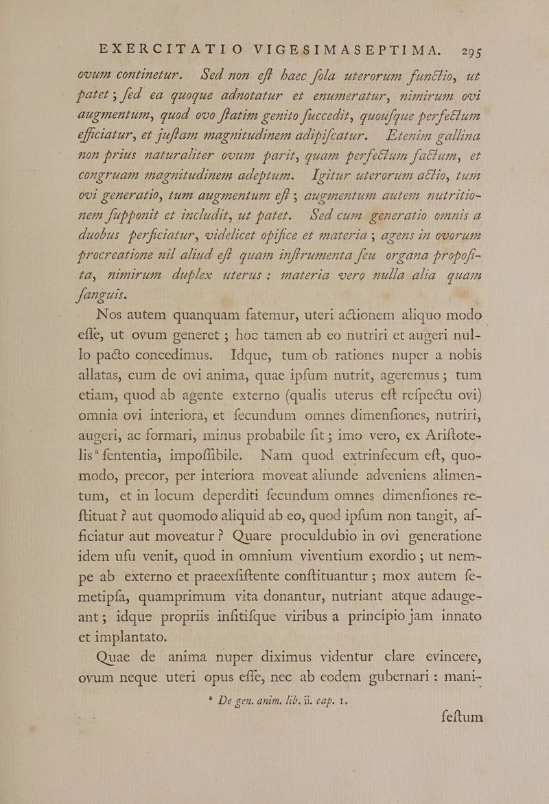ovum continetur. | Sed mon efl baec fola uterorum funchio, ut patet y fed ea quoque adnmotatur et enumeratur, nimirum, ovi augmentum, quod. ovo flatim genito fuccedit, quoufque perfettum efficiatur, et juflam magnitudinem adipifcatur. — Etenim gallina on prius naturaliter ovum parit, quam perfettum factum, et congruam magnitudinem adeptum. — Igitur uterorum atfio, tum 0v! generatio, tum augmentum efl s augmentum autem. mutritio- nem fupponit et includit, ut patet. — Sed cum generatio omnis a duobus perficiatur, videlicet opifice et materia y agens in ovorum frocreatione nil aliud efl quam infirumenta feu. organa propofr- ta, nimirum duplex uterus: materia oero mulla. alia. quam Janguis. | | Nos autem quanquam fatemur, uteri actionem aliquo modo efle, ut ovum generet ; hoc tamen ab co nutriri et augeri nul- | lo pa&amp;o concedimus. Idque, tum ob rationes nuper a nobis allatas, cum de ovi anima, quae ipfum nutrit, ageremus ; tum etiam, quod ab agente externo (qualis uterus eft refpe&amp;u ovi) omnia ovi interiora, et fecundum omnes dimenfiones, nutriri, augeri, ac formari, minus probabile fit ; imo vero, ex Ariftote- lis* fententia, impoffibile. Nam quod extrinfecum eft, quo- modo, precor, per interiora moveat aliunde adveniens alimen- tum, et in locum deperditi fecundum omnes dimenfiones re- ftituat ? aut quomodo aliquid ab eo, quod ipfum non tangit, af- ficiatur aut moveatur? Quare proculdubio in ovi generatione idem ufu venit, quod in omnium viventium exordio ; ut nem- pe ab. externo et pracexfiftente conftituantur ; mox autem fe- metipfa, quamprimum vita donantur, nutriant atque adauge- ant; idque propriis infitifque viribusa principio jam innato et implantato. Quae de anima nuper diximus videntur clare evincere, ovum neque uteri opus effe, nec ab codem gubernari : mani- * De gen. anim, lib. i. cap. 1. feftum