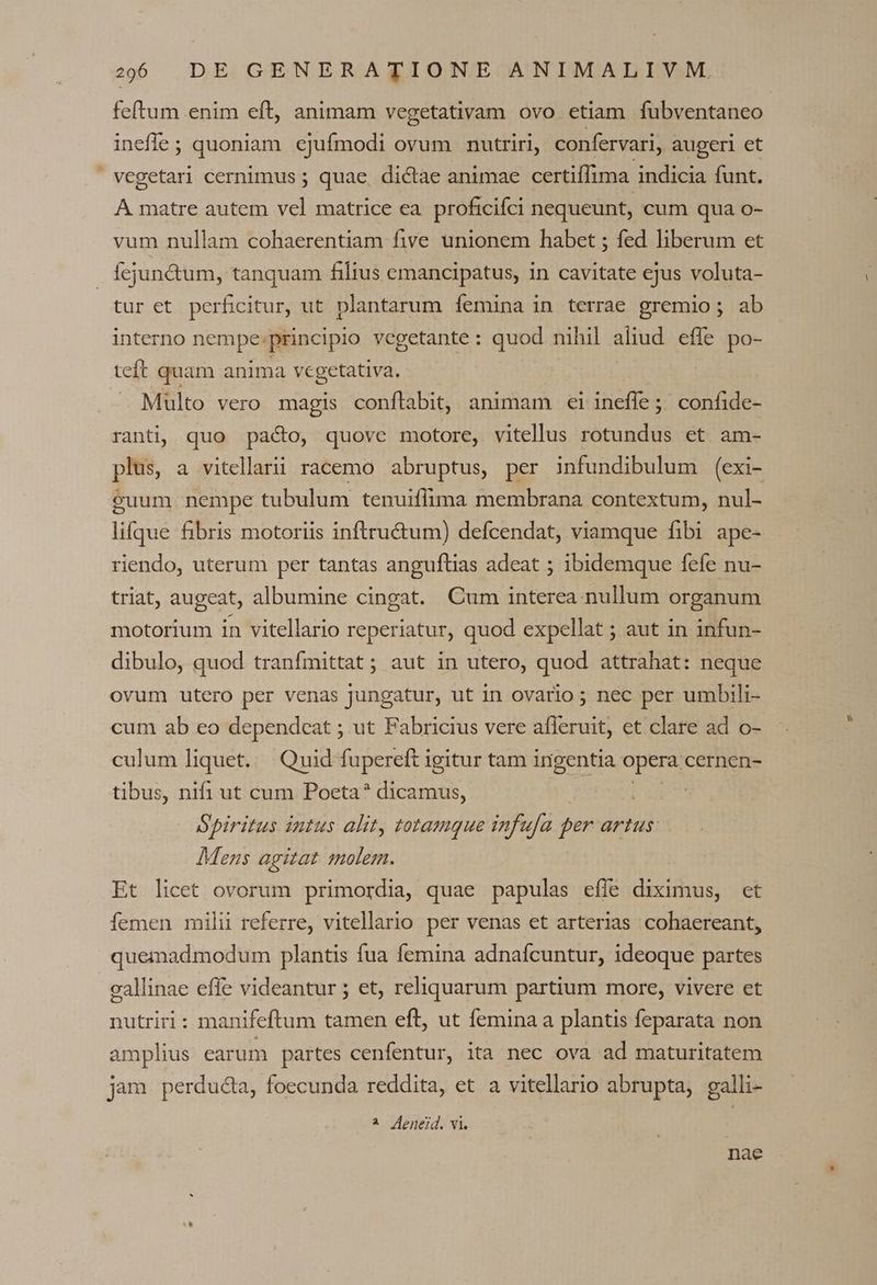 ineffe; quoniam. ejufmodi ovum nutriri, confervari, augeri et | vegetari cernimus ; quae, dictae animae certiffima indicia funt. À matre autem vel matrice ea. proficiíci nequeunt, cum qua o- vum nullam cohaerentiam five unionem habet ; fed liberum et Íejunctum, tanquam filius emancipatus, in cavitate ejus voluta- tur et perficitur, ut plantarum femina in terrae gremio; ab interno nempe: principio vegetante : quod nihil aliud efle po- teft quam anima vegetativa. . Multo vero magis conftabit, animam ei ineffe ; ; confide- ranti, quo paco, quovc motore, vitellus rotundus et am- plus, a vitellarii racemo abruptus, per infundibulum (exi- euum nempe tubulum tenuiflima membrana contextum, nul- lifque fibris motoriis inftru&amp;um) defcendat, viamque fibi ape- riendo, uterum per tantas angufltias adeat ; ibidemque fefe nu- triat, augeat, albumine cingat. Cum interea nullum organum motorium in vitellario reperiatur, quod expellat ; aut in infun- dibulo, quod tranfmittat; aut in utero, quod attrahat: neque ovum utero per venas jungatur, ut in ovario ; nec per umbili- cum ab eo dependeat ; ut Fabricius vere afleruit, et clare ad o- culum liquet. | Quid fupereft i igitur tam ingentia opera cernen- tibus, nifi ut cum Poeta? dicamus, | Spiritus intus alit, totamque infufa per artus: Mens agitat solem. Et licet ovorum primordia, quae papulas effe diximus, ct femen milii referre, vitellario per venas et arterias cohaereant, quemadmodum plantis fua femina adnafcuntur, ideoque partes gallinae effe videantur ; et, reliquarum partium more, vivere et nutriri: manifeftum tamen eft, ut femina a plantis feparata non amplius carum partes cenfentur, ita nec ova ad maturitatem jam perducta, foecunda reddita, et a vitellario abrupta, galli- 4 Aeneid. vi. nae