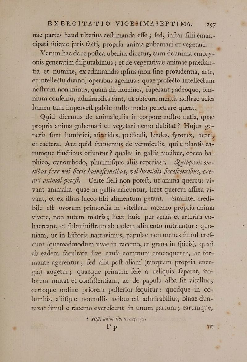 Lj EXERCITATIO VIGESIMASEPTIMA. .297 nae partes haud ulterius aeftimanda effe ; fed, inftar filii eman- cipati fuique juris facti, propria anima gubernari et vegetari. Verum hac dere poftea uberius dicetur, cum deanima embry- onis generatim difputabimus ; et de vegetativae animae praeftan- tia et numine, ex admirandis ipfius (non fine providentia, arte, et intelle&amp;u divino) operibus agemus : quae profecto intellectum noftrum non minus, quam dii homines, fuperant ; adeoque, om- nium confenfu, admirabiles funt, ut obfcura mentis noftrae acies lumen tam imperveftigabile nullo modo penetrare queat. Quid dicemus de animalculis in corpore noftro natis, quae propria anima gubernari et vegetari nemo dubitat? Hujus ge- neris funt lumbrici, afcarides, 'pediculi, lendes, fyrones, acari, et caetera. Aut quid. ftatuemus de vermiculis, qui e plantis ea- rumque fructibus oriuntur ? quales in gallis nucibus, cocco ba- phico, cynorrhodo, plurimifque aliis reperias*. —uippe zz om- - pibus fere vel frccis bume[centibus, vel buznidis ff ccefcentibus, cre- ari animal potefl. — Certe fieri non poteft, ut anima quercus vi- vant animalia quae in gallis nafcuntur, licet quercui affixa vi- vant, et ex illius fucco fibi alimentum petant. Similiter credi- bile eft ovorum primordia in vitellarii racemo propria anima vivere, non autem matris; licet huic per venas et arterias co- haereant, et fubminiftrato ab eadem alimento nutriantur : quo- niam, ut in hiftoria narravimus, papulae non omnes fimul creí- cunt (quemadmodum uvae in racemo, et grana in fpicis), quafi ab eadem facultate five. caufa communi concoquente,, ac for- mante agerentur; fed alia poft aliam' (tanquam propria ener- via) augetur; quaeque primum íeíe a reliquis íeparat, to- lorem mutat et confiflentiam, ac de papula alba fit vitellus ; certoque ordine priorem pofterior fequitur: quodque in co- lumbis, aliifque nonnullis avibus eft admirabilius, binae dun-. taxat fimul e racemo excrefícunt in unum partum ; earumque, ^ Hifl, anim. lib. v. cap. 32. Pp ut