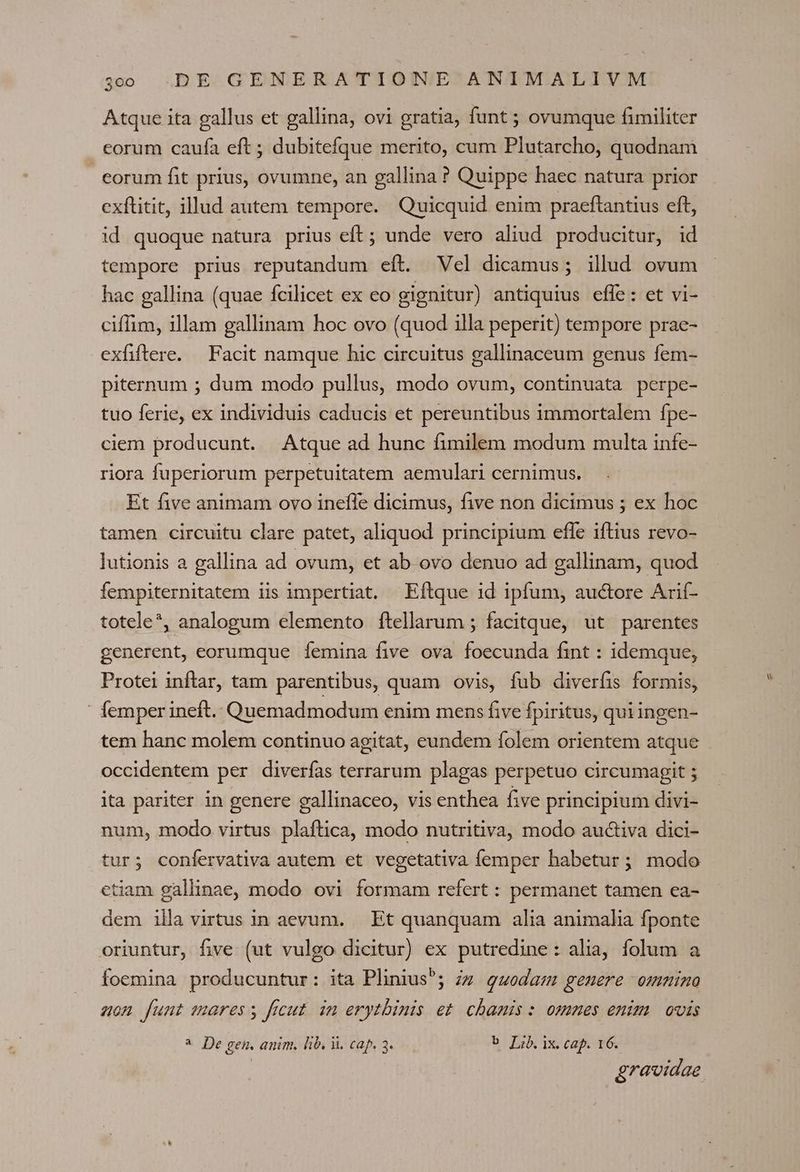 Atque ita gallus et gallina, ovi gratia, funt ; ovumque fimiliter corum caufa eft ; dubitefque merito, cum Plutarcho, quodnam eorum fit prius, ovumne, an gallina ? Quippe haec natura prior exftitit, illud autem tempore. Quicquid enim praeftantius eft, id quoque natura prius eft; unde vero aliud producitur, id tempore prius reputandum eít. Vel dicamus; illud ovum hac gallina (quae fcilicet ex eo gignitur) antiquius effe: et vi- ciffim, illam gallinam hoc ovo (quod illa peperit) tempore prae- exfiftere. Facit namque hic circuitus gallinaceum genus fem- piternum ; dum modo pullus, modo ovum, continuata perpe- tuo ferie, ex individuis caducis et pereuntibus immortalem fpe- ciem producunt. Atque ad hunc fimilem modum multa infe- riora fuperiorum perpetuitatem aemulari cernimus. Et five animam ovo inefle dicimus, five non dicimus ; ex hoc tamen circuitu clare patet, aliquod principium efle iftius revo- lutionis a gallina ad ovum, et ab ovo denuo ad gallinam, quod fempiternitatem iis impertiat, Eftque 1d ipfum, auctore Arií- totele*, analogum elemento ítellarum ; facitque, ut parentes generent, eorumque femina five ova foecunda fint : idemque, Protei inflar, tam parentibus, quam ovis, fub diverfis formis, ' femper ineft. Quemadmodum enim mens five Ípiritus, qui ingen- tem hanc molem continuo agitat, eundem folem orientem atque occidentem per diverfas terrarum plagas perpetuo circumagit ; ita pariter in genere gallinaceo, vis enthea five principium divi- num, modo virtus plaftica, modo nutritiva, modo auctiva dici- tur; confervativa autem et vegetativa femper habetur; modo etiam gallinae, modo ovi formam refert : permanet tamen ea- dem illa virtus in aevum. | Et quanquam alia animalia fponte oriuntur, five (ut vulgo dicitur) ex putredine: alia, folum a foemina producuntur: ita Plinius; zs guodam gemere ommino uon funt mares y ficut. in erytbinis et. chanis : ommes enim. ovis * De gen. anim, lib. i. cap. 3. b Lib. ix. cap. 16.
