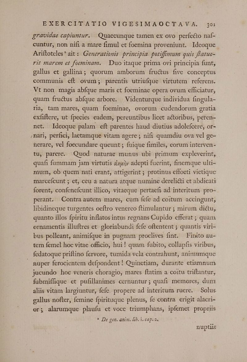gravidae capiuntur. Quaecunque tamen ex ovo perfecto naf- cuntur, non nifi a mare fimul et foemina proveniunt. Ideoque Ariftoteles* ait: Generatiomis principia. potiffnnum quis flatue- rit marem et foeminam. | Duo itaque prima ovi principia funt, gallus et gallina; quorum amborum fru&amp;us five conceptus communis eft ovum; parentis utriufque virtutem referens. Vt non magis abfque maris et foeminae opera ovum efficiatur, quam fructus abfque arbore. | Videnturque individua fingula- ria, tam mares, quam foeminae, ovorum cudendorum gratia exfiflere, ut fpecies eadem, pereuntibus licet actoribus, peren- net. Ideoque palam eft parentes haud diutius adolefcere, or- nari, perfici, laetamque vitam agere; nifi quamdiu ova vel ge- herare, vel foecundare queunt ; fuique fimiles, eorum interven- tu, parere. Quod naturae munus ubi primum expleverint, quafi fummam jam virtutis Zzy5» adepti fuerint, finemque ulti- mum, ob quem nati erant, attigerint ; protinus effoeti vietique marceícunt ; et, ceu a natura atque numine derelicti et abdicati forent, confenefcunt illico, vitaeque pertaefi ad interitum pro- perant. Contra autem mares, cum fefe ad coitum accingunt, libidineque turgentes oeftro venerco ftimulantur ; mirum dictu, quanto illos fpiritu inflatos intus regnans Cupido efferat ; quam ornamentis illuftres et. gloriabundi fefe oftentent ; quantis viri- bus polleant, animifque in pugnam proclives fint. Finito au- tem femel hoc vitae officio, hui! quam fubito, collapfis viribus, fedatoque priftino fervore, tumida vela contrahunt, animumque nuper ferocientem defpondent! Quinetiam, durante etiamnum jucundo hoc veneris choragio, mares ftatim a coitu triflantur, fubmiffique et pufillanimes cernuntur; quafi memores, dum aliis vitam largiuntur, fefe. propere ad interitum ruere. Solus. gallus nofter, femine fpirituquc plenus, fe contra. erigit alacri- or; alarumque plaufu et voce triumphans, ipfemet propriis i * De gen. anim. lib. 1. cap. 2». nuptus