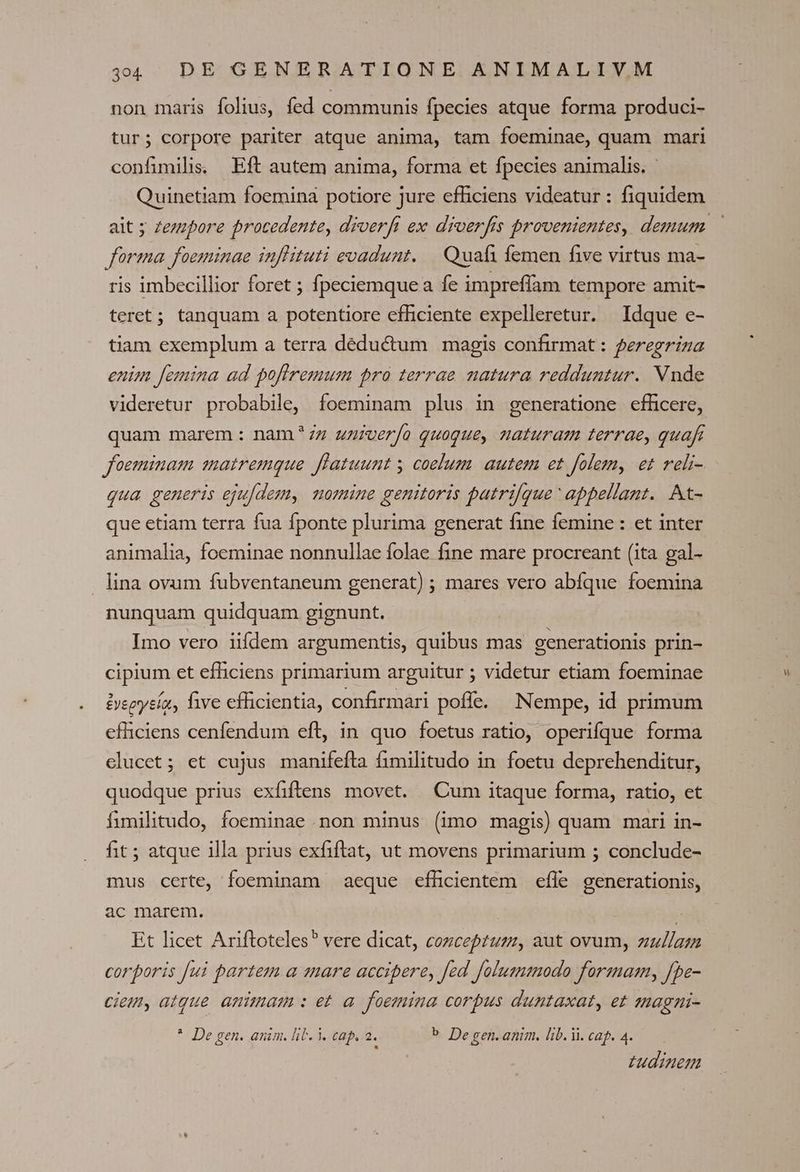 non maris folius, fed communis fpecies atque forma produci- tur; corpore pariter atque anima, tam foeminae, quam mari confimilis, Eft autem anima, forma et fpecies animalis. - Quinetiam foemina potiore jure efficiens videatur: fiquidem forma foeminae inffituti evadunt. — Quafi femen five virtus ma- ris imbecillior foret ; fpeciemque a fe imprefíam tempore amit- teret; tanquam a potentiore efficiente expelleretur. | Idque e- tiam exemplum a terra déductum magis confirmat: feregriza enim [emina ad pofiremum pro terrae natura redduntur. Nude videretur probabile, foeminam plus in generatione efficere, quam marem: nam*7z uziverfo quoque, naturam terrae, quafi foeminam matremque flatuunt y coelum. autem et folem, et reli- qua generis eju[dem, nomine genitoris patri[que ' appellant. At- que etiam terra fua fponte plurima generat fine femine : et inter animalia, foeminae nonnullae folae fine mare procreant (ita gal- lina ovum fubventaneum generat) ; mares vero abfque foemina nunquam quidquam gignunt. Imo vero iifdem argumentis, quibus mas generationis prin- cipium et efficiens primarium arguitur ; videtur etiam foeminae iyeeysía, e efficientia, confirmari poflc. Nempe, id primum efficiens cenfendum eft, in quo foetus ratio, operifque forma clucct; ct cujus manifefta fimilitudo in foetu deprehenditur, quodque prius exfiftens movet. Cum itaque forma, ratio, et íumnilitudo, foeminae non minus (imo magis) quam mari in- fit; atque illa prius exfiftat, ut movens primarium ; conclude- mus certe, foeminam aeque efhlicientem efle generationis, ac marem. ! | Et licet Ariftoteles vere dicat, cozceptum, aut ovum, zullazm corporis fui partem a mare accipere, fed folusnmodo forzmam, [pe- ciem, atque. animam : et a foemina corpus duntaxat, et sagni- * De gen. anim. lib. Y. cap. 2. b De gen. anim. lib.i. cag. 4. ; tudinem