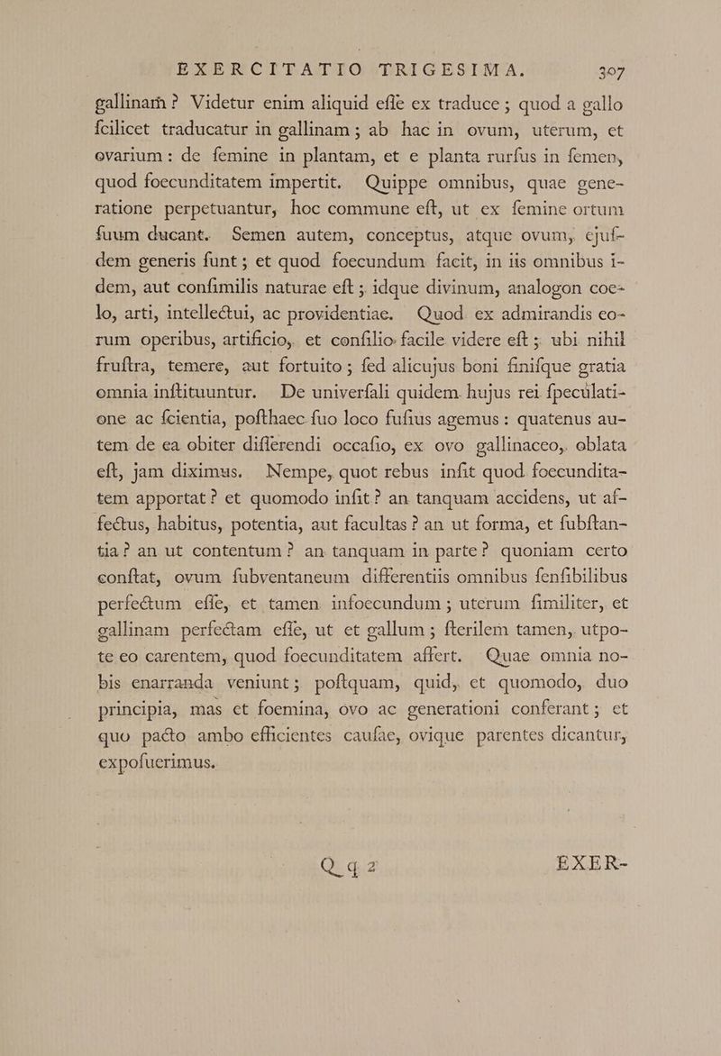 gallinam ? Videtur enim aliquid efle ex traduce ; quod a gallo Ícilicet traducatur in gallinam ; ab hac in ovum, uterum, et ovarium : de femine in plantam, et e planta rurfus in femen, quod foecunditatem impertit. Quippe omnibus, quae gene- ratione perpetuantur, hoc commune eft, ut ex femine ortum fuum ducant. Semen autem, conceptus, atque ovum, cjuf- dem generis funt ; et quod. foecundum facit, in iis omnibus i- dem, aut confimilis naturae eft ; idque divinum, analogon coe- lo, arti, intellectui, ac providentiae. Quod. ex admirandis co- rum operibus, artificio, et confilio facile videre eft ;; ubi nihil fruftra, temere, aut fortuito ; fed alicujus boni finifque gratia omnia infütuuntur. De univerfali quidem. hujus rei fpeculati- one. ac fcientia, pofthaec fuo loco fufius agemus : quatenus au- tem de ea obiter diflerendi occafio, ex ovo gallinaceo, oblata eft, jam diximus. Nempe, quot rebus infit quod. foecundita- tem apportat? et quomodo infit? an tanquam accidens, ut af- fectus, habitus, potentia, aut facultas? an ut forma, et fubftan- tia? an ut contentum ? an tanquam 1n parte? quoniam certo conftat, ovum fubventaneum differentiis omnibus fenfibilibus perfe&amp;um effe, et tamen. infoecundum ; uterum fimiliter, et gallinam perfectam efle, ut et gallum ; fterilem tamen, utpo- te eo carentem, quod foecunditatem affert. Quae omnia no- bis enarranda veniunt; poflquam, quid, ct quomodo, duo principia, mas ct foemina, óvo ac generationi conferant; ct quo pacto ambo eflicientes caufae, ovique parentes dicantur, expofuerimus.