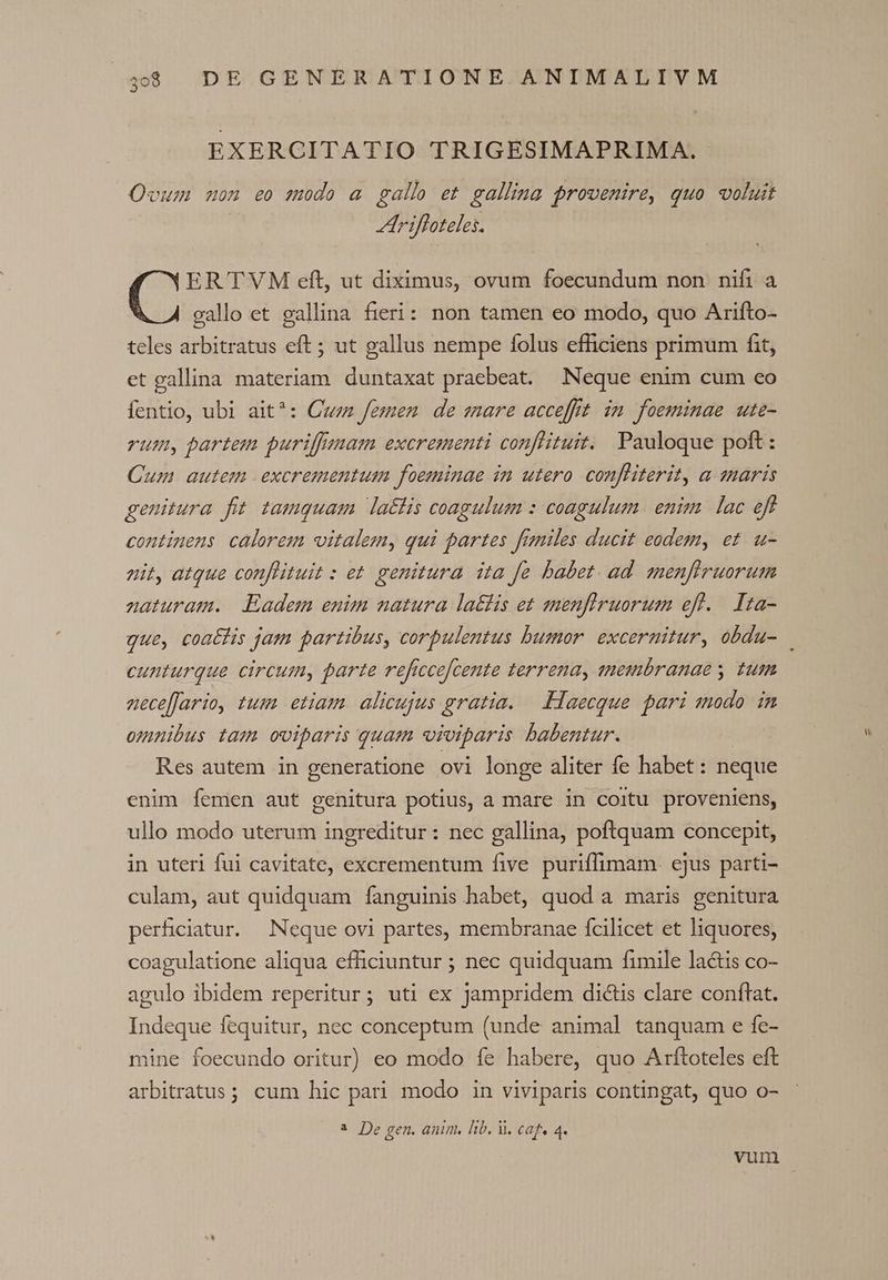 EXERCITATIO TRIGESIMAPRIMA. Ovum uon eo modo a gallo et gallina provenire, quo voluit Ariffoteles. (^ ERTVM eft, ut diximus, ovum foecundum non nifi a gallo et gallina fieri: non tamen eo modo, quo Arifto- teles arbitratus eft ; ut gallus nempe folus efficiens primum fit, et gallina materiam. duntaxat praebeat. Neque enim cum eo fentio, ubi ait?: Cuzz femen de mare accefft. in foeminae ute- rum, partem puriffsuam excrementi conflituit.. Pauloque poft : Cum autem excrementum foeminae in utero. confliterit, a snaris genitura fit tamquam la&amp;tis coagulum : coagulum. enim. lac eff continens calorem vitalem, qui partes fizniles ducit eodem, et. u- nit, atque conflituit : et. genitura ita fe babet. ad. menfiruorum naturam. Eadem emim natura la£tis et smenfiruorum efl. Ita- cunturque circum, parte reficcefcente terrena, enembranae s tum aneceflario, tum etiam. alicujus gratia. —. Haecque pari sodo in omnibus tam oviparis quam «iviparis babentur. Res autem in generatione ovi longe aliter fe habet: neque enim Ííemen aut genitura potius, a mare in coitu proveniens, ullo modo uterum ingreditur: nec gallina, poftquam concepit, in uteri fui cavitate, excrementum five puriffimam ejus parti- culam, aut quidquam fanguinis habet, quod a maris genitura perhiciatur. Neque ovi partes, membranae fcilicet et liquores, coagulatione aliqua efficiuntur ; nec quidquam fimile lactis co- agulo ibidem reperitur; uti ex jampridem dictis clare conftat. Indeque fequitur, nec conceptum (unde animal tanquam e fe- ine foecundo oritur) eo modo íe habere, quo Arftoteles eft arbitratus; cum hic pari modo in viviparis contingat, quo o- ^ De gen. anim, lib. i. caf, 4.
