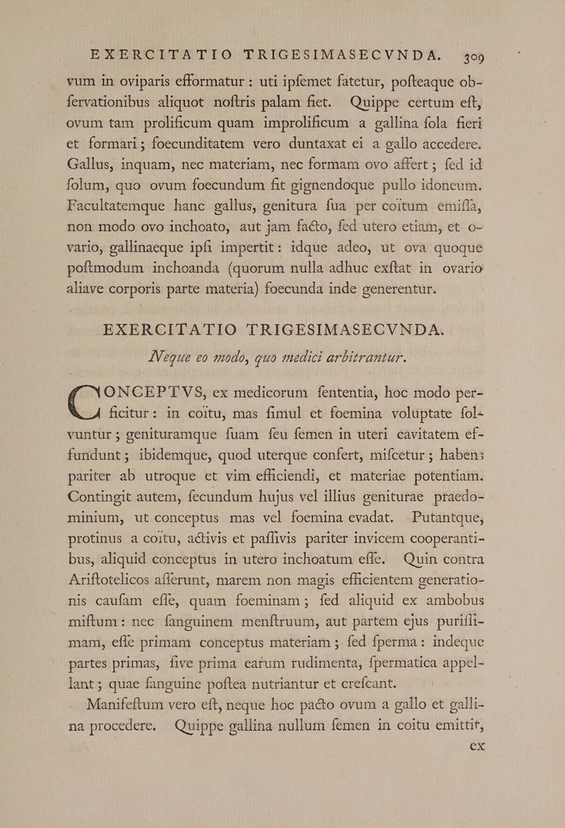 vum in oviparis efformatur : uti ipfemet fatetur, pofteaque ob- fervationibus aliquot noftris palam fiet. Quippe certum eft, ovum tam prolificum quam improlificum a gallina fola fieri et formari; foecunditatem vero duntaxat ei a gallo accedere. Gallus, inquam, nec materiam, nec formam ovo affert ; fed id folum, quo ovum foecundum fit gignendoque pullo idoneum. Facultatemque hanc gallus, genitura fua per coitum emifla, non modo ovo inchoato, aut jam facto, fed utero etiam, et o- vario, gallinaeque ipfi impertit: idque adeo, ut ova quoque poftmodum inchoanda (quorum nulla adhuc exftat in ovario aliave corporis parte materia) foecunda inde generentur. EXERCITATIO TRIGESIMASECVNDA. AVeque eo 1nodo, quo medici arbitrantur. ONCEPT'VS, ex medicorum fententia, hoc modo per- ficitur: in coitu, mas fimul et foemina voluptate fol- vuntur; genituramque fuam feu femen in uteri cavitatem ef- fundunt; ibidemque, quod uterque confert, mifcetur ; haben; pariter ab utroque et vim efficiendi, et materiae potentiam. Contingit autem, fecundum hujus vel illius geniturae praedo- minium, ut conceptus mas vel foemina evadat. Putantque, protinus a coitu, activis et paffivis pariter invicem cooperanti- bus, aliquid conceptus in utero inchoatum effe. Quin contra Ariftotelicos aflerunt, marem non magis efficientem generatio- nis caufam effe, quam foeminam ; fed aliquid ex ambobus miftum: nec fanguinem menftruum, aut partem ejus purifli- mam, effe primam conceptus materiam ; fed fperma : indeque. partes primas, five prima earum rudimenta, fpermatica appel- lant; quae fanguine poftea nutriantur et crefcant. Manifeftum vero eft, neque hoc pacto ovum a gallo et galli- na procedere. Quippe gallina nullum femen in coitu emittif, ex