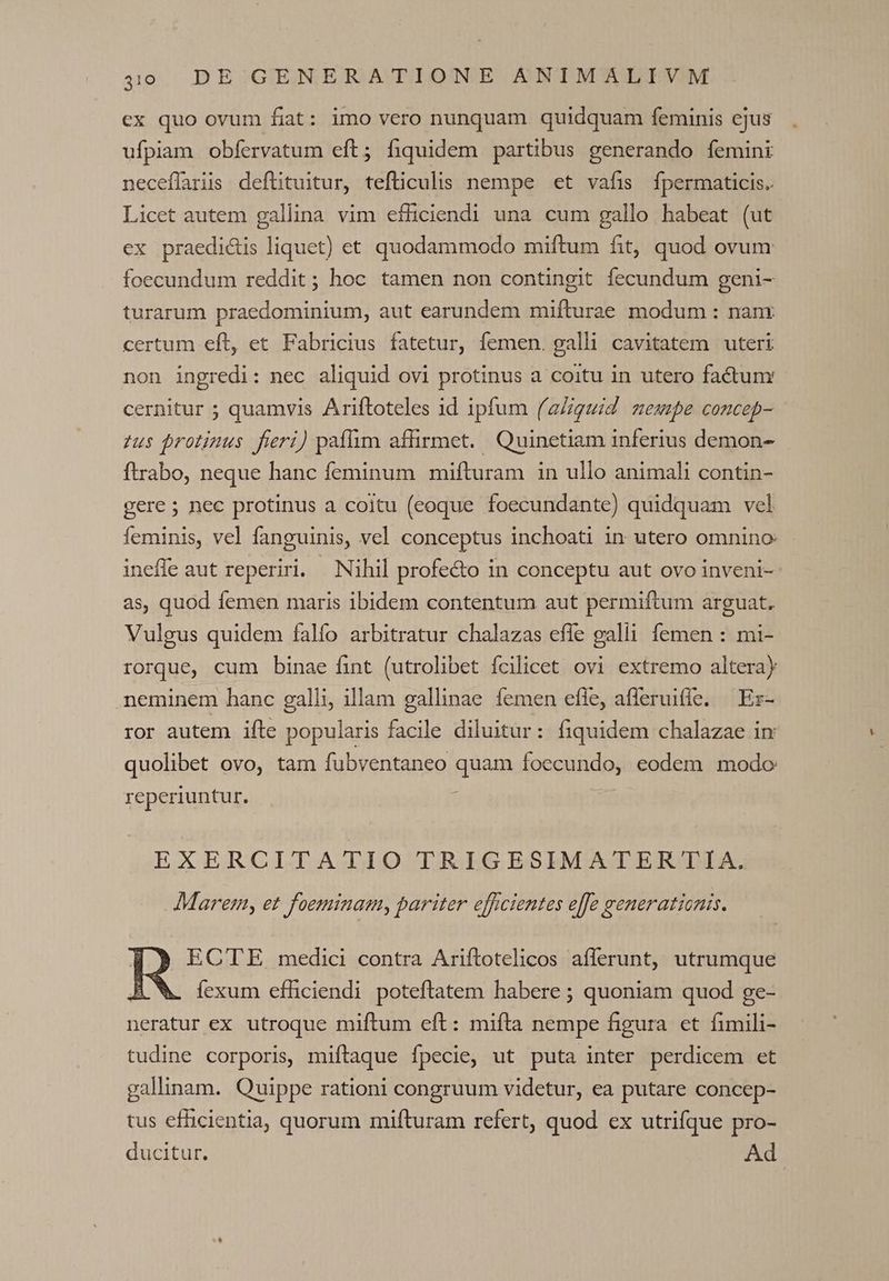 40. DE:;GIENERATIOTNE ABTMISUPEVM ex quo ovum fiat: imo vero nunquam quidquam feminis ejus ufpiam obfervatum eft; fiquidem partibus generando femini neceffaris deftituitur, tefliculis nempe «et vafis fpermaticis.. Licet autem gallina vim efficiendi una cum gallo habeat (ut ex praedi&amp;is liquet) et quodammodo miftum fit, quod ovum foecundum reddit; hoc tamen non contingit fecundum geni- turarum praedominium, aut earundem mifturae modum : nanr certum eft, et Fabricius fatetur, femen. galli cavitatem uteri non ingredi: nec aliquid ovi protinus a coitu in utero factum cernitur ; quamvis Ariftoteles id ipfum ('aZiguid nempe concep- us protinus fieri) paffim affirmet. Quinetiam inferius demon- ftrabo, neque hanc feminum mifturam in ullo animali contin- gere; nec protinus a coitu (eoque foecundante) quidquam vel feminis, vel fanguinis, vel conceptus inchoati in utero omnino ineffe aut reperiri. | Nihil profe&amp;o in conceptu aut ovo inveni- as, quod femen maris ibidem contentum aut permiftum arguat. Vulgus quidem falfo arbitratur chalazas effe galli femen : mi- rorque, cum binae fint (utrolibet ícilicet ovi extremo alteray neminem hanc galli, illam gallinae femen effe, afferuiffe, | Ez- ror autem ifte popularis facile diluitur: fiquidem chalazae im quolibet ovo, tam fubventaneo quam foecundo, eodem modo reperiuntur. EXERCITATIO TRIGESIMATERTIA. Marem, et foeminam, pariter efficientes effe generationis. EC'TE medici contra Ariftotelicos afferunt, utrumque íexum efficiendi poteftatem habere ; quoniam quod ge- neratur ex utroque miftum eft: mifta nempe figura et fimili- tudine corporis, miftaque fpecie, ut puta inter perdicem et gallinam. Quippe rationi congruum videtur, ea putare concep- tus efücientia, quorum mifturam refert, quod ex utrifque pro- ducitur. Ad