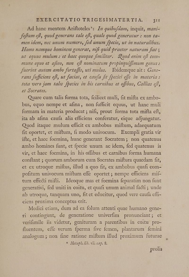 Ad hanc mentem Ariftoteles*: Iz quibufdam, inquit, zazi- flum efl, quod generans tale ef, quale quod generatur : non ta- anen idemy nec unum numero, fed unum fbecie, ut in naturalibus. Homo namque bominem generat, nift quid praeter naturam fiat ; ut equus anulum : et baec quoque fiuiliter. — uod enim efl com- eune eguo et afmo, mom efl nominatum propinquiffmum genus : fuerint autem ambo fortaffis, uti mulus. Ybidemque ait: Geze- rans f[uffciens ef, ut faciat, et caufa fft fpeciei efe im materia: £ota vero jam talis fpecies in bis carnibus et offbus, Callias eff, e£ Socrates. | Quare cum talis forma tota, fcilicet muli, fit mifta ex ambo- bus, equo nempe et afina, non fufücit equus, ut hanc muli formam in materia producat ; nifi, prout forma tota mifta eft, ita ab afina cauía alia efficiens conferatur, eique adjungatur. Quod itaque mulum efficit ex ambobus miftum, adaequatum fit oportet, et miftum, fi modo univocum. Exempli gratia vir ifte, et haec foemina, hunc generant Socratem ; non quatenus ambo homines funt, et fpecie unum ac idem, fed quatenus | is vir, et haec foemina, in his offibus et carnibus forma humana conftant ; quorum amborum cum Socrates miftura quaedam fit, et ex utroque miftus, illud a quo fit, ex ambobus quafi com- pofitum univocum miftum efle oportet ; nempe efficiens mif- tum effecti mifti. Ideoque mas et foemina feparatim non funt generativi, fed uniti in coitu, et quafi unum animal facti ; unde ab utroque, tanquam uno, fit ct educitur, quod vere caufa efh- ciens proxima conceptus erit. Medici etiam, dum ad ea folum attenti quae humano gene- r] contingunt, de generatione univerfim pronunciant; et verifimile iis videtur, genituram a parentibus in coitu pro- fluentem, effe verum fperma five femen, plantarum. femini analogum ; non fine ratione miftum illud proximum futurae * Metab. lib. vi. cap. 8. prolis