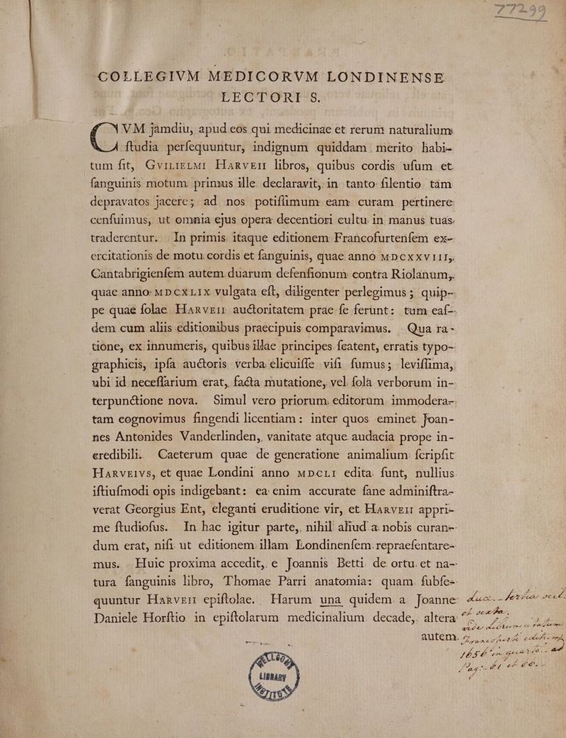 COLLEGIVM MEDICORVM LONDINENSE LECTORI $. VM jamdiu, apud eos qui medicinae et rerum naturalium ftudia perfequuntur, indignum quiddam merito habi- tum fit, Gvruizzur HamvzEn libros, quibus cordis ufum et fanguinis motum. primus ille. declaravit, in tanto filentio tàm depravatos jacere; ad nos potiflimum eam: curam pertinere: cenfuimus, ut omaia ejus opera decentiori cultu in manus tuas. traderentur. In primis. itaque editionem Francofurtenfem ex- ercitationis de motu. cordis et fanguinis, quae anno wn cxxv 111. Cantabrigienfem autem. duarum defenfionum contra Riolanum;. quae anno: MD cx L1x vulgata eft, diligenter perlegimus ; quip- dem cum aliis editionibus praecipuis comparavimus. | Qua ra- graphicis, ipfa auctoris verba elicuiffe vifi fumus; leviffima, ubi id neceflarium erat, facta mutatione, vel. fola verborum in-- tam eognovimus fingendi licentiam : inter quos eminet Joan- nes Antonides Vanderlinden,, vanitate atque audacia prope in- eredibili. Caeterum quae de generatione. animalium fcripfit Hanvzivs, et quae Londini anno wpcLr: edita. funt, nullius iftiufmodi opis indigebant: ea enim accurate fane adminiftra- verat Georgius Ent, eleganti eruditione vir, et. Haavzir appri- me ftudiofus. In hac igitur parte, nihil aliud. a: nobis curan-- dum erat, nifi ut editionem illam: Eondineníem: repraefentare- quuntur Hanvzrn epiftolae. Harum una quidem. a. Joanne: autem. (s: D Jn AA d / 4l ce276 Leni A 44 E 40s - d»