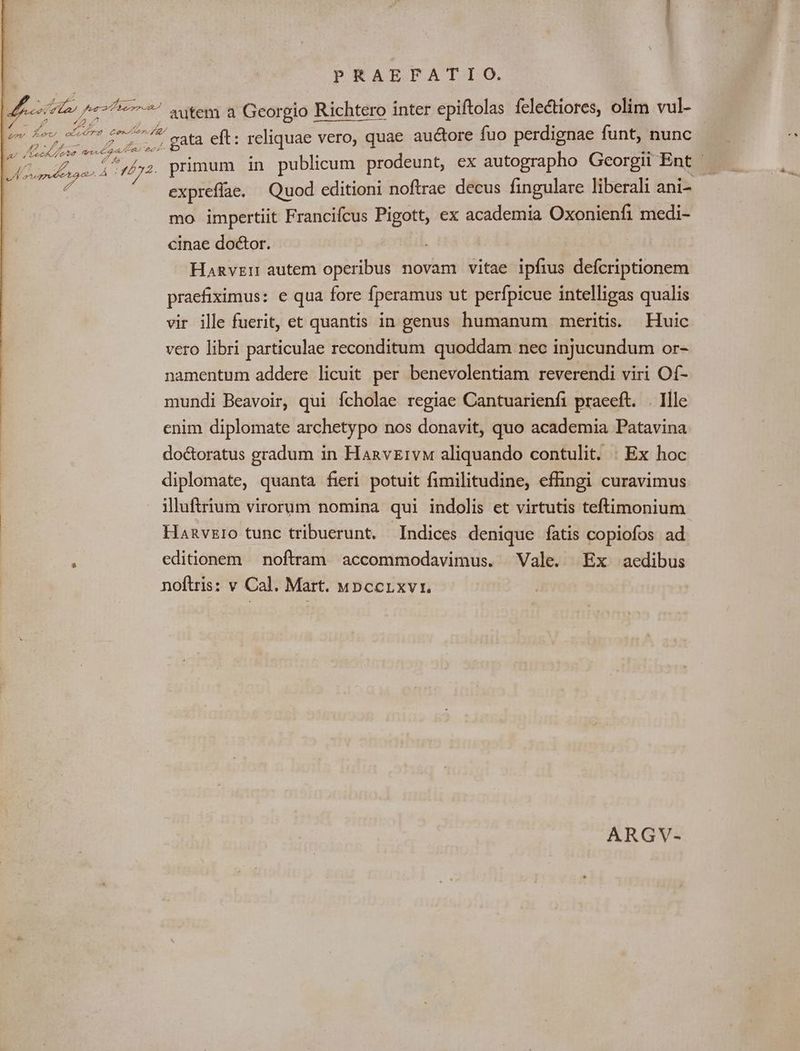 PRAEFATIO. 4n Ju 472777 atem a Georgio Richtero inter epiftolas íclectiores, olim vul- /? 4, 7 Lucha. . wee cu $a giis gata eft: reliquae vero, quae auctore fuo perdignae funt, nunc P ^et ot V4 7d EU primum in publicum prodeunt, ex autographo Gcorgii Ent | RE. expreffae. Quod editioni noftrae decus fingulare liberali ani- mo. impertiit Francifcus Pigott, ex academia Oxonienfi medi- cinae doctor. Hanvzr autem operibus novam vitae ipfius defcriptionem praefiximus: e qua fore Íperamus ut perfpicue intelligas qualis vir ille fuerit, et quantis in genus humanum meritis. Huic vero libri particulae reconditum quoddam nec injucundum or- namentum addere licuit per benevolentiam reverendi viri Of- mundi Beavoir, qui fcholae regiae Cantuarienfi praeeft. . Ille enim diplomate archetypo nos donavit, quo academia Patavina doctoratus gradum in HanvzEivw aliquando contulit. | Ex hoc diplomate, quanta fieri potuit fimilitudine, effingi curavimus illuftrium virorum nomina qui indolis et virtutis teftimonium Hanvzro tunc tribuerunt. Indices denique fatis copiofos ad editionem noftram accommodavimus. Vale. Ex aedibus noftris: v Cal. Mart. «pccrxvi. ARGV-