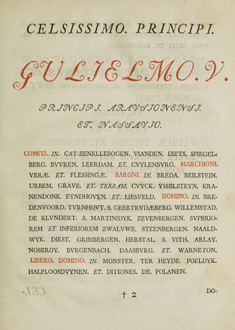 CELSISSIMO. PRINCIPI. &3MSYGJ&J. SYSSVoiJ. GST. SV^oioiA^JO. COMITI.. IN. CAT-ZENELLEBOGEN. VIANDEN. DIETS. SPIEGEL. ■'·· · „·-**·. * . * ·· i Λ ·· · .. . ·. ' 'i \ J V t ^ 'w % V. BERG. BVVREN. LEERDAM. ET. CVYLENBVRG. MARCHIONL. VER/E. ET. FLESSINGiE. BARONI. IN. BREDA. BEILSTEIN. URBEM. GRAVE. ET. TERRAM. CVYCK. YSSELSTEYN. KRA- NENDONK. EYNDHOVEN. ET. LIESVELD. DOMINO. IN. BRE- DENVOORD. TVRNHOVT. S. GEERTRVD.EBERG. WILLEMSTAD. DE KLVNDERT. S. MARTINIDYIC. ZEVENBERGEN. SVPERIO- REM ET INFERIOREM ZWALVWE. STEENBERGEN. NAALD- WYK. DIEST. GRIMBERGEN. FIERSTAL. S. V1TH. ARLAY. 'NOSEROY. BVRGENBACH. DAASBVRG. ET. WARNETON. UBERO. DOMINO. IN. MONSTER. TER HEYDE. POELDYK. HALFLOOSDVYNEN. ET. DITIONES. DE. POLANEN.